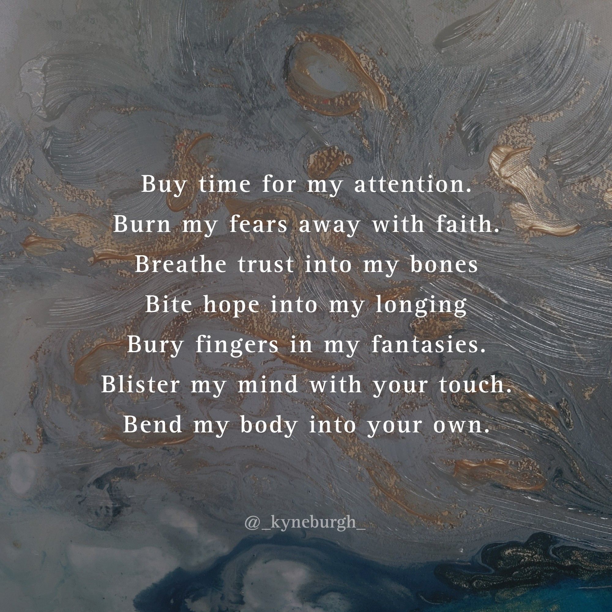 Graphic and words by Kneeling Woman, also known as @_kyneburgh_ on Instagram. 


Buy time for my attention.

Burn my fears away with faith.

Breathe trust into my bones

Bite hope into my longing

Bury fingers in my fantasies.

Blister my mind with your touch.

Bend my body into your own.