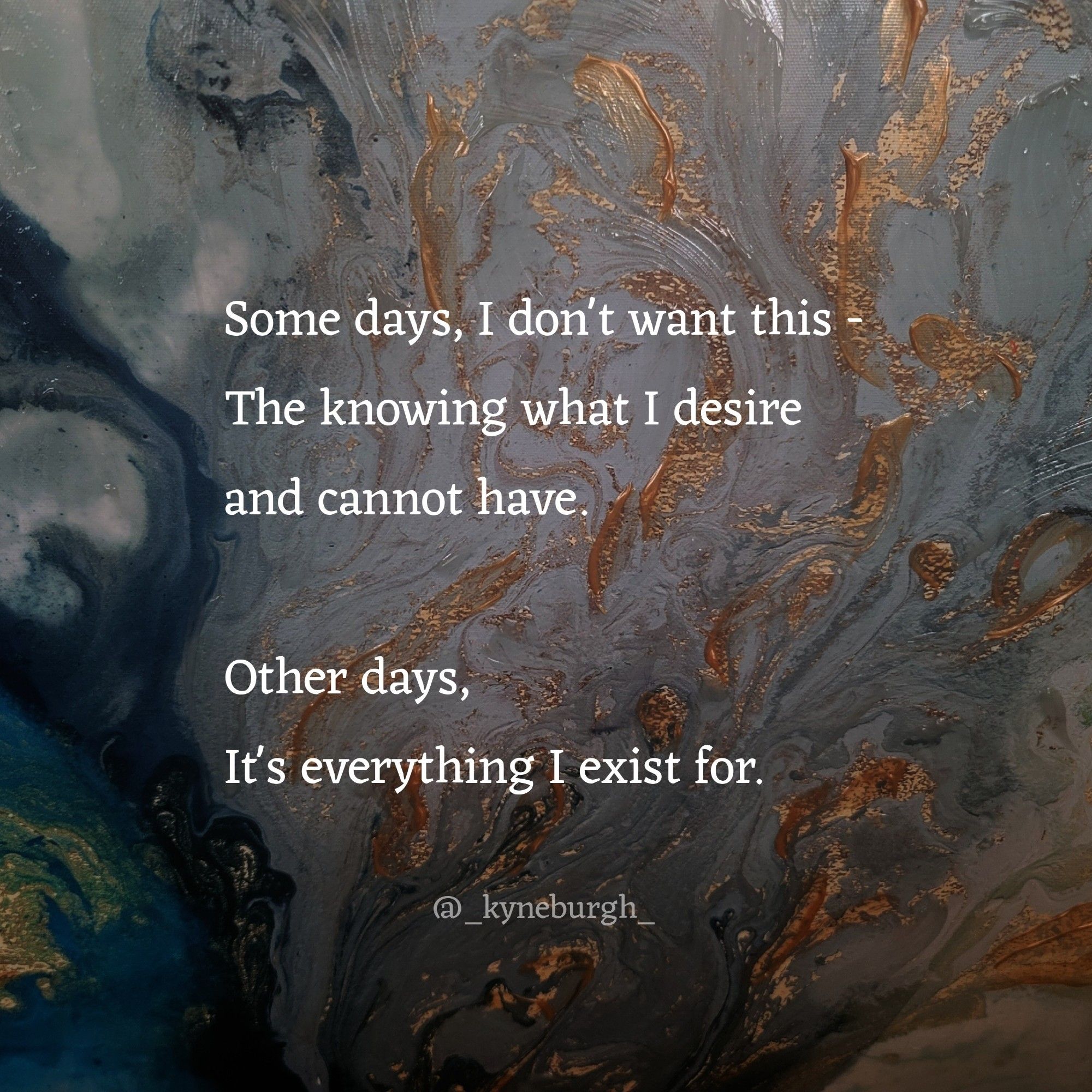 Graphic and words by Kneeling Woman, also known as @_kyneburgh_ on IG

Some days, I don't want this -
The knowing what I desire
and cannot have. 

Other days, 
It's everything I exist for.