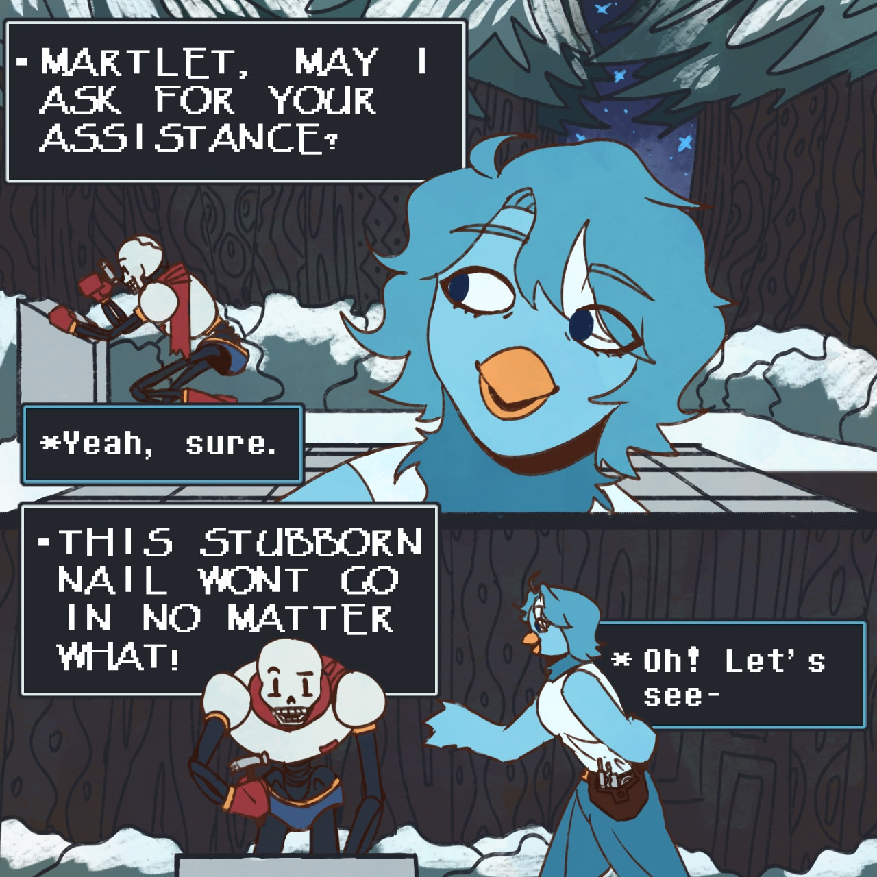 Papyrus and Martlet work on a puzzle together in Snowdin. Having some issues with the puzzle, Papyrus goes, “MARTLET, MAY I ASK FOR YOUR ASSISTANCE?” to which the bird responds “Yeah, sure.” She makes her way over as Papyrus complains, “THIS STUBBORN NAIL WONT GO IN NO MATTER WHAT!” Martlet reaches out a hand, and chimes “Oh! Let’s see-“