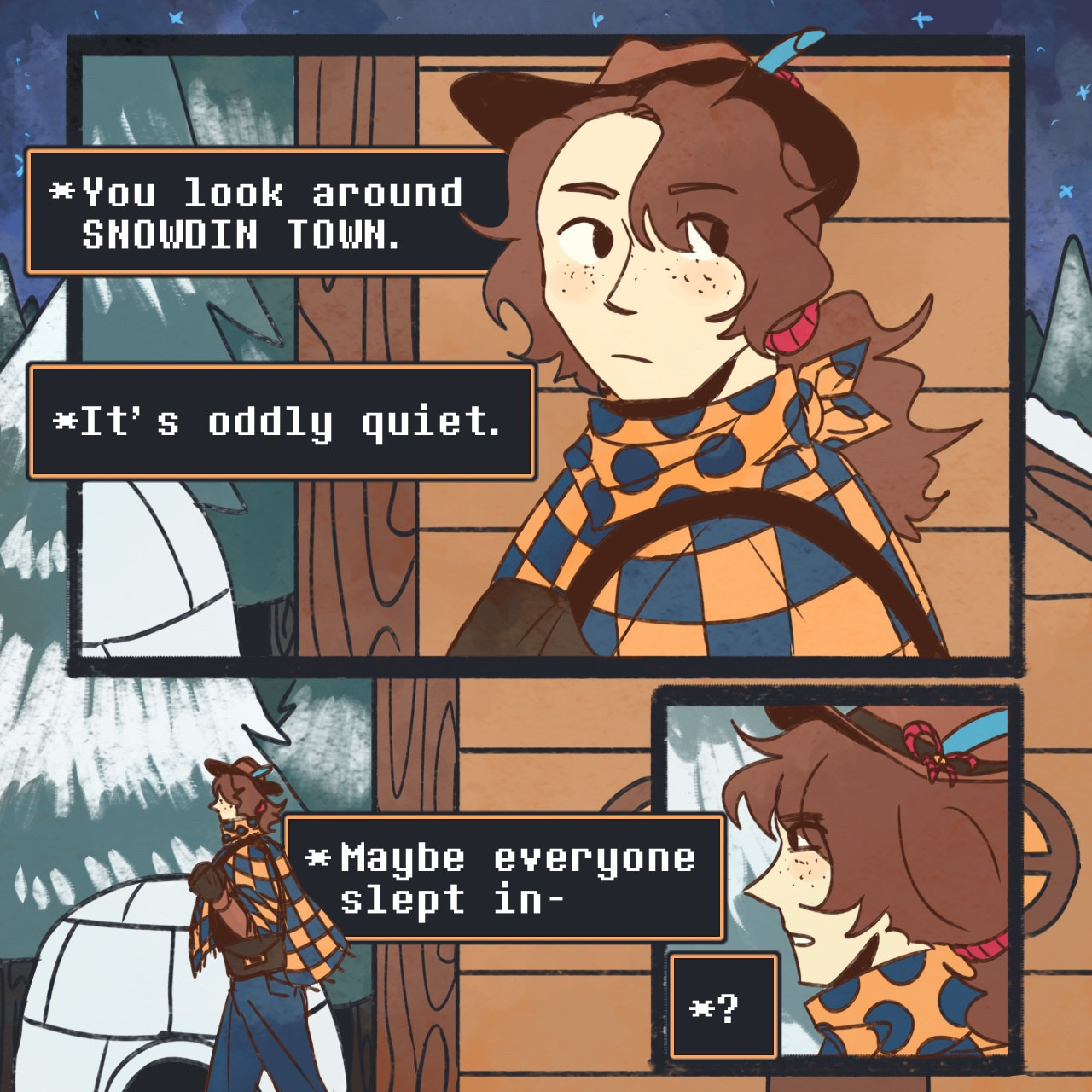 Clover walks into Snowdin on a trip to visit Martlet. As they walk, they slowly notice the desolate state of the place. From top to bottom, their text boxes read as follows:
“*You look around SNOWDIN TOWN”
“*Its oddly quiet.”
“Maybe everyone slept in-“ then, Clover notices something in the distance
“*?”