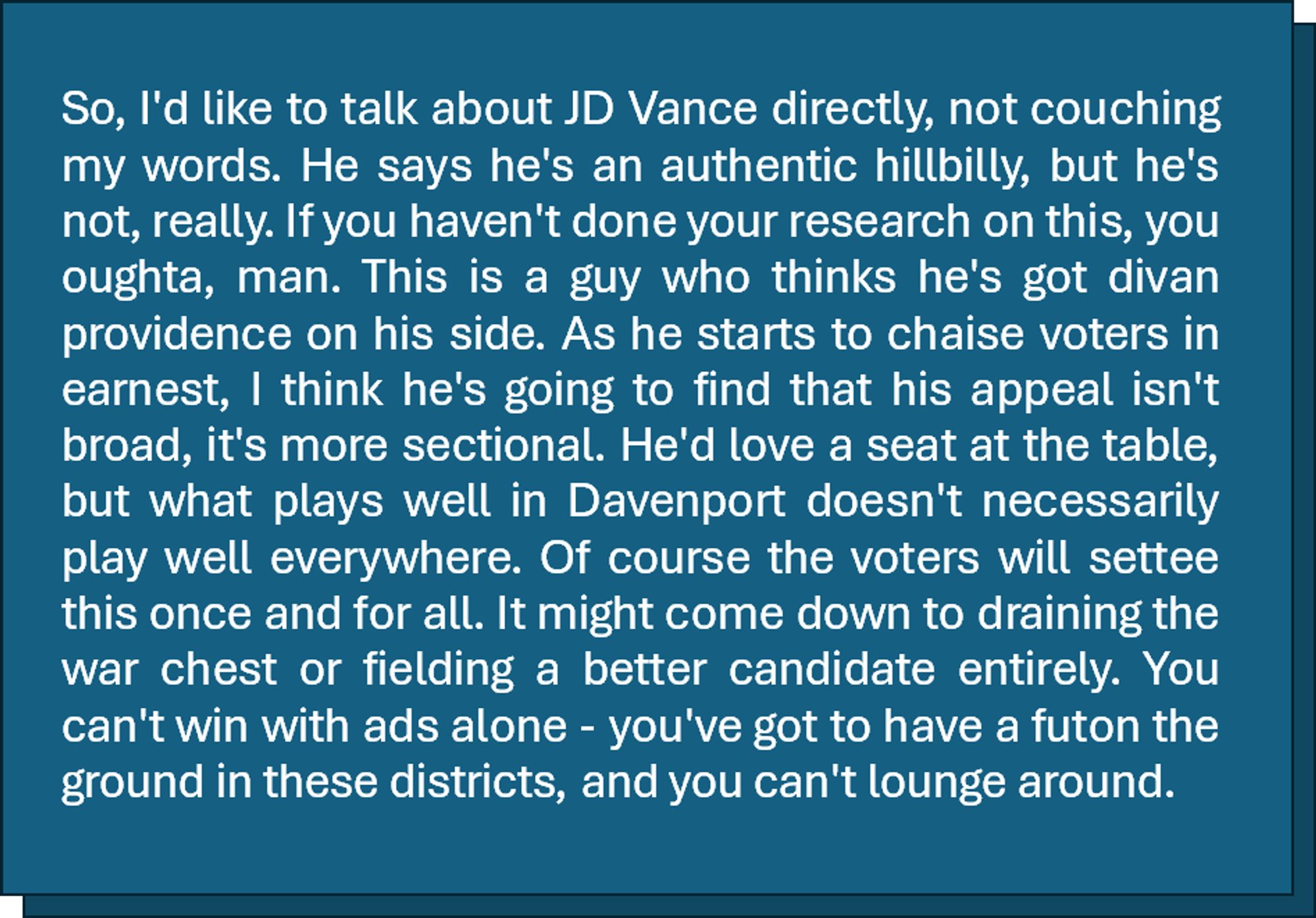 So, I'd like to talk about JD Vance directly, not couching my words. He says he's an authentic hillbilly, but he's not, really. If you haven't done your research on this, you oughta, man. This is a guy who thinks he's got divan providence on his side. As he starts to chaise voters in earnest, I think he's going to find that his appeal isn't broad, it's more sectional. He'd love a seat at the table, but what plays well in Davenport doesn't necessarily play well everywhere. Of course the voters will settee this once and for all. It might come down to draining the war chest or fielding a better candidate entirely. You can't win with ads alone - you've got to have a futon the ground in these districts, and you can't lounge around.