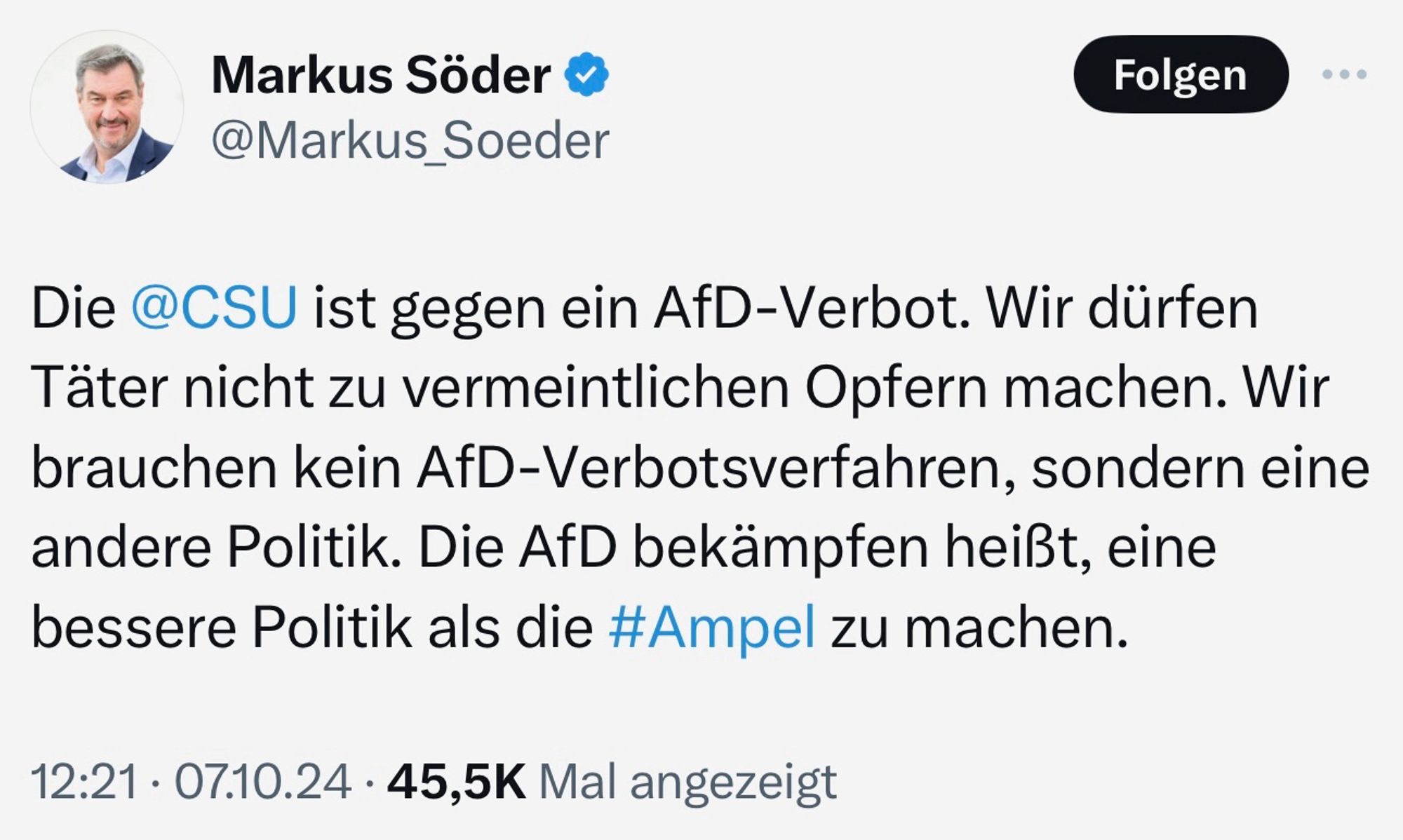 Markus Söder am 07.10.2024: "Die CSU ist gegen ein AfD-Verbot. Wir dürfen Täter nicht zu vermeintlichen Opfern machen. Wir brauchen kein AfD-Verbotsverfahren, sondern eine andere Politik. Die AfD bekämpfen heißt, eine bessere Politik als die Ampel zu machen."