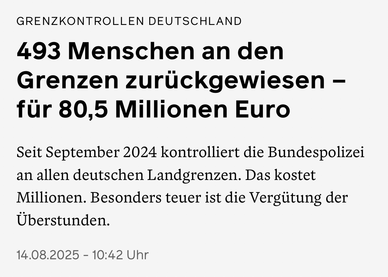 WirtschaftsWoche vom 14.08.2025: "Grenzkontrollen Deutschland: 493 Menschen an den Grenzen zurückgewiesen - für 80,5 Millionen Euro. / Seit September 2024 kontrolliert die Bundespolizei an allen deutschen Landgrenzen. Das kostet Millionen. Besonders teuer ist die Vergütung der Überstunden."