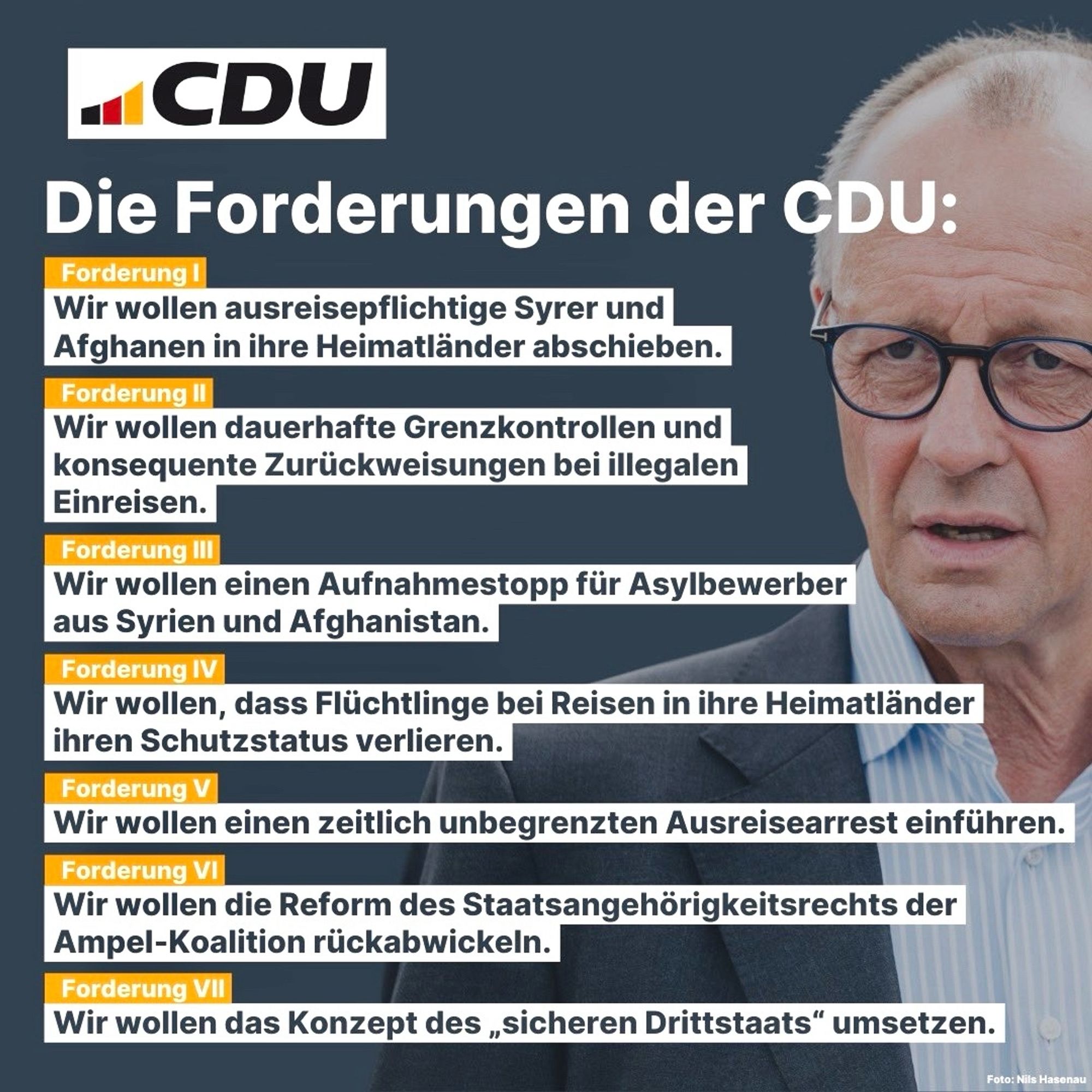 CDU am 28.08.2024: "Die Forderungen der CDU: 
Forderung I: Wir wollen ausreisepflichtige Syrer und Afghanen in ihre Heimatländer abschieben.
Forderung II: Wir wollen dauerhafte Grenzkontrollen und konsequente Zurückweisungen bei illegalen
Einreisen.
Forderung III: Wir wollen einen Aufnahmestopp für Asylbewerber aus Syrien und Afghanistan.
Forderung IV: Wir wollen, dass Flüchtlinge bei Reisen in ihre Heimatländer ihren Schutzstatus verlieren.
Forderung V: Wir wollen einen zeitlich unbegrenzten Ausreisearrest einführen.
Forderung VI: Wir wollen die Reform des Staatsangehörigkeitsrechts der Ampel-Koalition rückabwickeln.
Forderung VII: Wir wollen das Konzept des 'sicheren Drittstaats' umsetzen."