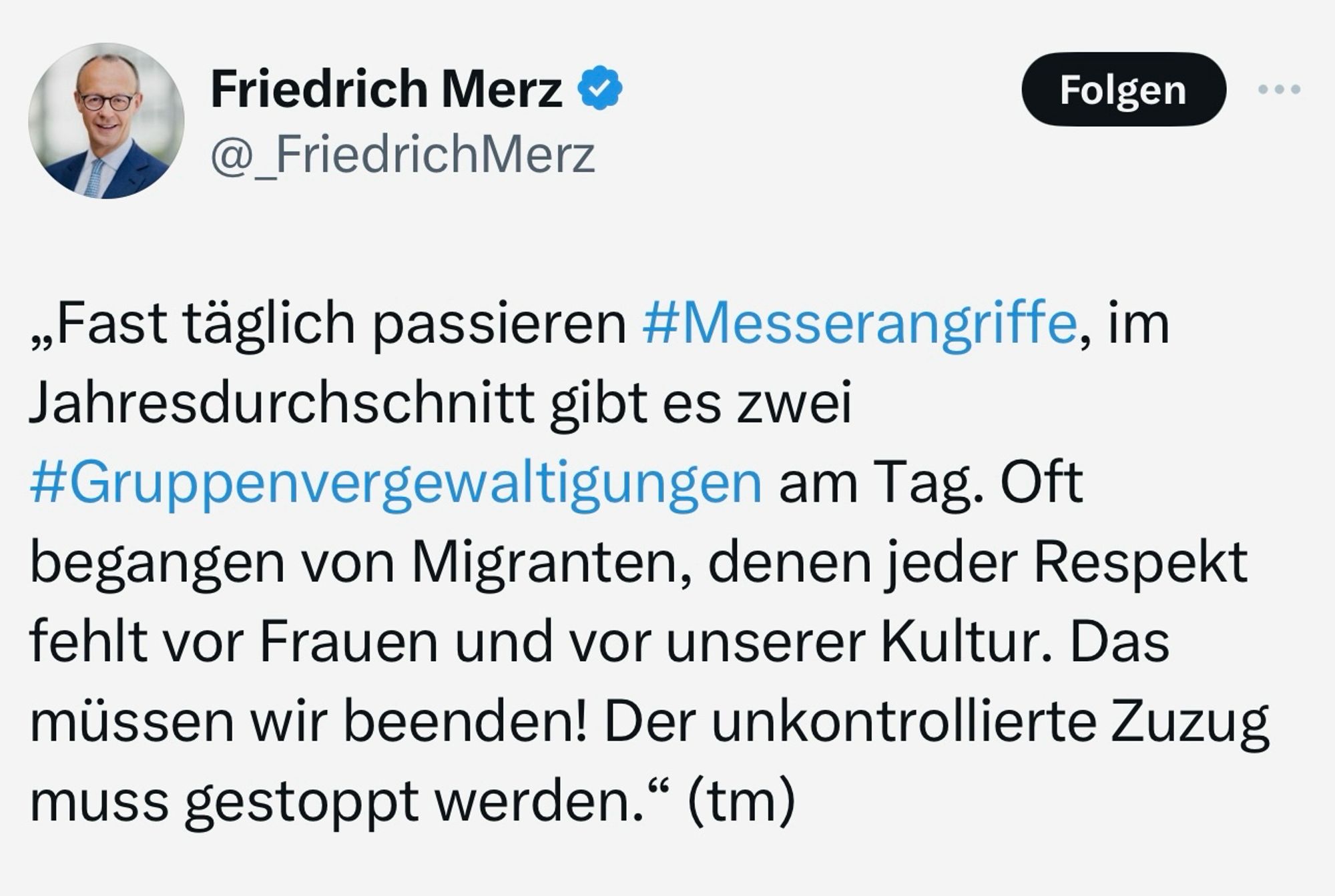 Friedrich Merz am 04.09.2024: "Fast täglich passieren Messerangriffe, im Jahresdurchschnitt gibt es zwei Gruppenvergewaltigungen am Tag. Oft begangen von Migranten, denen jeder Respekt fehlt vor Frauen und vor unserer Kultur. Das müssen wir beenden! Der unkontrollierte Zuzug muss gestoppt werden."