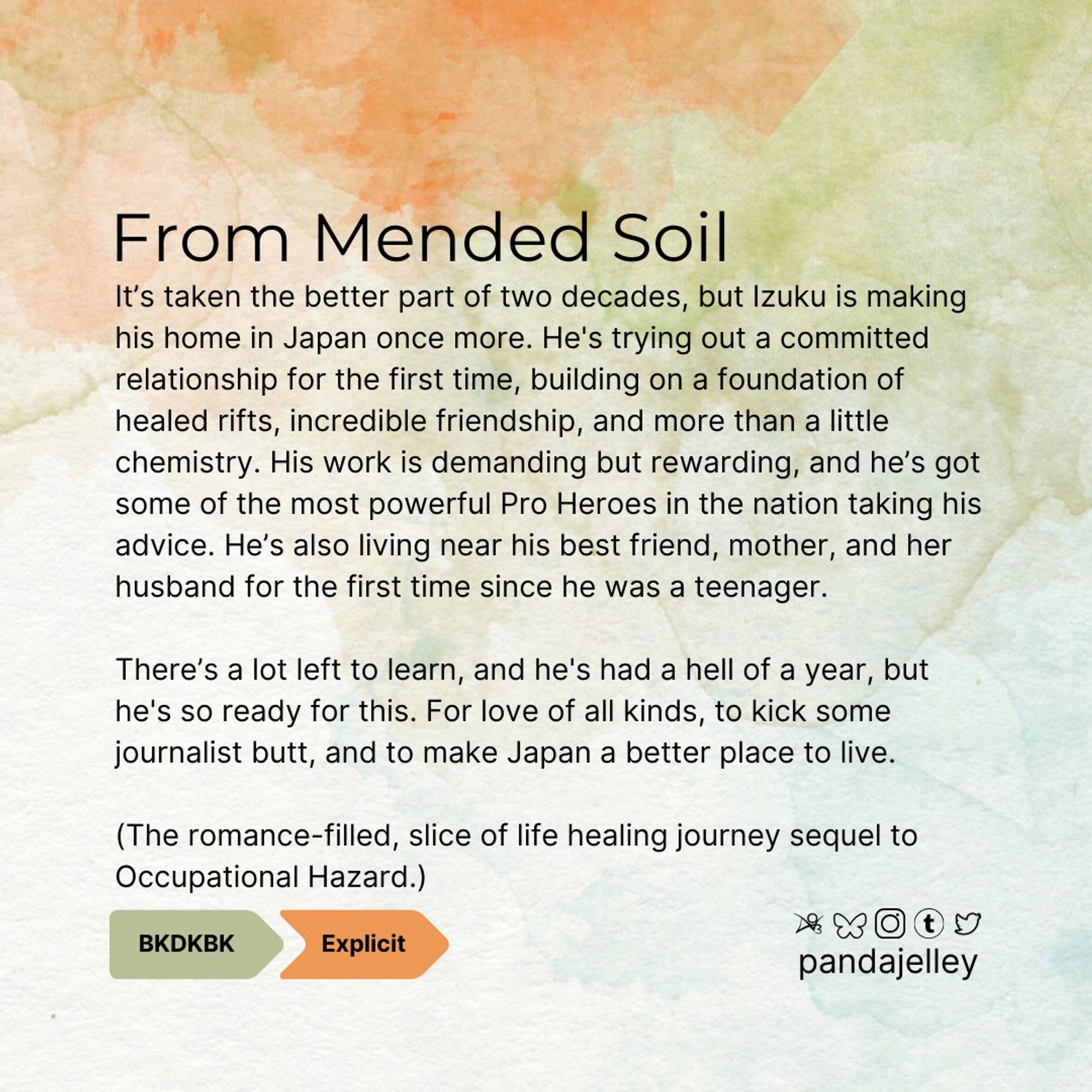 "From Mended Soil by pandajelley for BNHA
BKDK, Explicit
It’s taken the better part of two decades, but Izuku is making his home in Japan once more. He's trying out a committed relationship for the first time, building on a foundation of healed rifts, incredible friendship, and more than a little chemistry. His work is demanding but rewarding, and he’s got some of the most powerful Pro Heroes in the nation taking his advice. He’s also living near his best friend, mother, and her husband for the first time since he was a teenager.

There’s a lot left to learn, and he's had a hell of a year, but he's so ready for this. For love of all kinds, to kick some journalist butt, and to make Japan a better place to live.

(The romance-filled, slice of life healing journey sequel to Occupational Hazard.)"