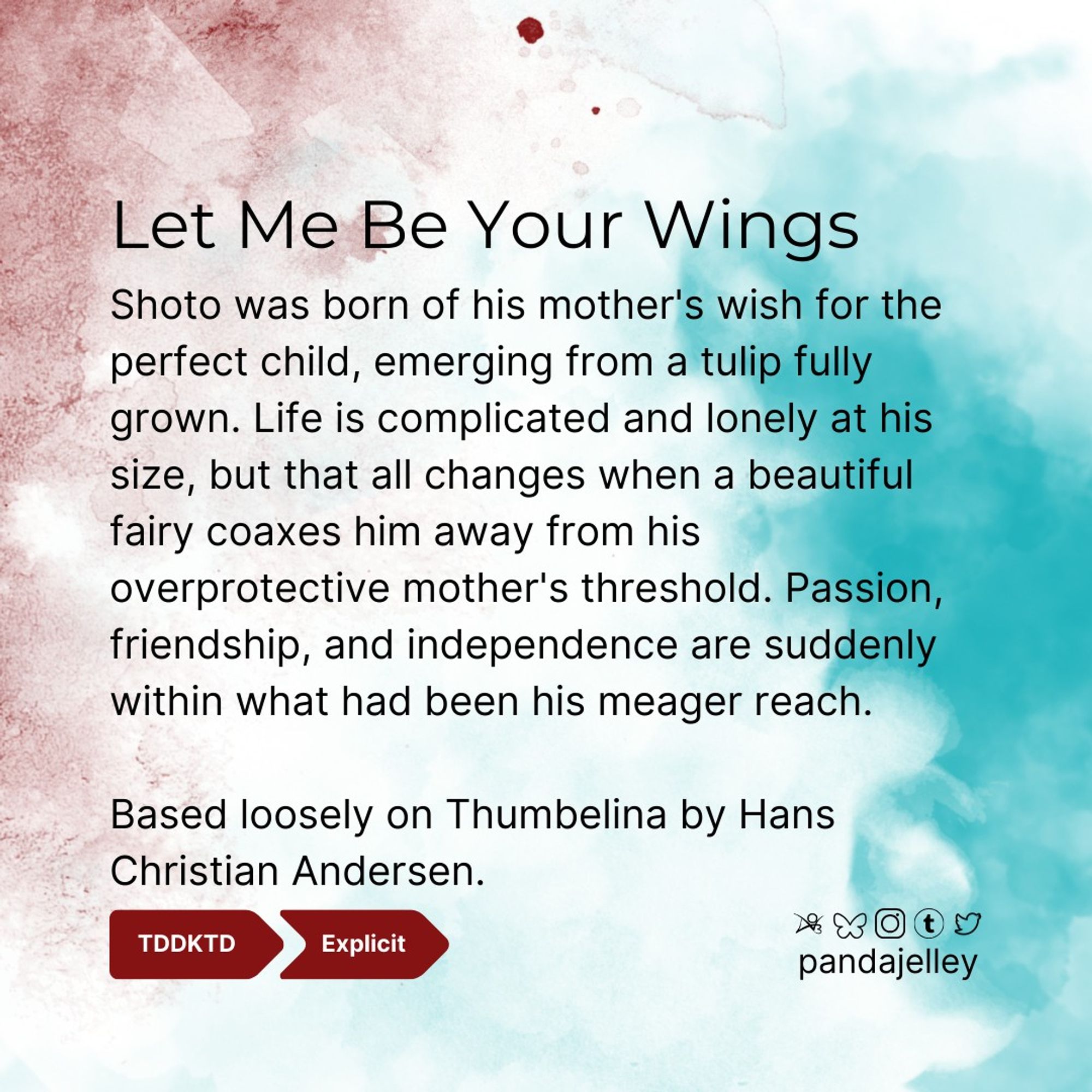 "Let Me Be Your Wings by pandajelley for BNHA
DKTD, Explicit
Shoto was born of his mother's wish for the perfect child, emerging from a tulip fully grown. Life is complicated and lonely at his size, but that all changes when a beautiful fairy coaxes him away from his overprotective mother's threshold. Passion, friendship, and independence are suddenly within what had been his meager reach.

Based loosely on Thumbelina by Hans Christian Andersen."