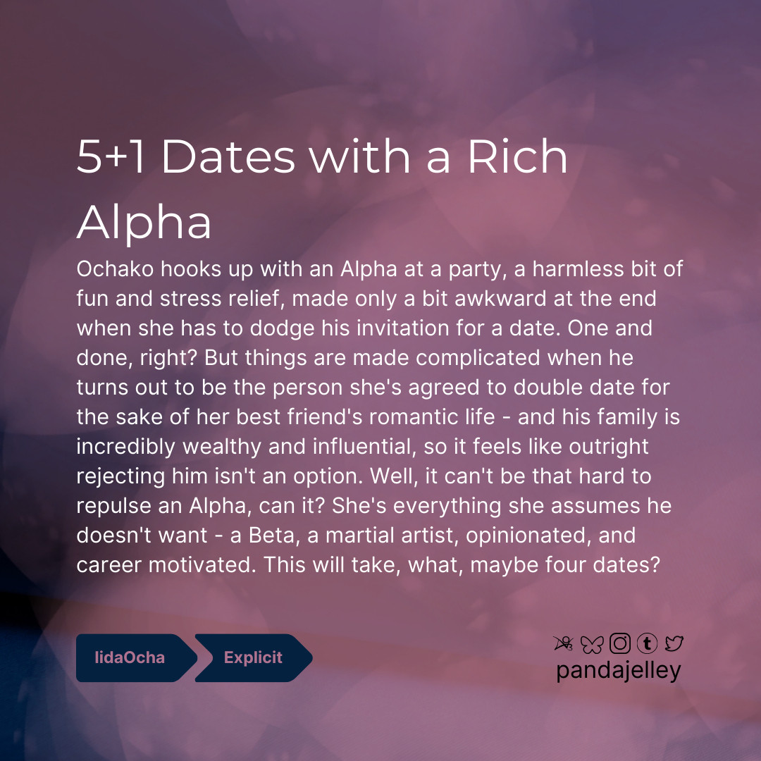 "5+1 Dates with a Rich Alpha by pandajelley for BNHA
iidachako, Explicit
Ochako hooks up with an Alpha at a party, a harmless bit of fun and stress relief, made only a bit awkward at the end when she has to dodge his invitation for a date. One and done, right? But things are made complicated when he turns out to be the person she's agreed to double date for the sake of her best friend's romantic life - and his family is incredibly wealthy and influential, so it feels like outright rejecting him isn't an option. Well, it can't be that hard to repulse an Alpha, can it? She's everything she assumes he doesn't want - a Beta, a martial artist, opinionated, and career motivated. This will take, what, maybe four dates?"