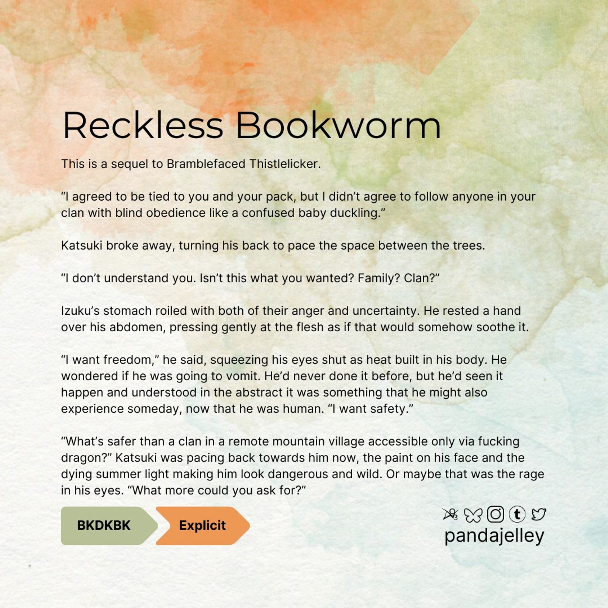 "Reckless Bookworm by pandajelley for BNHA
BKDK, Explicit, Archive Warning for Graphic Depictions of Violence
This is a sequel to Bramblefaced Thistlelicker.

“I agreed to be tied to you and your pack, but I didn’t agree to follow anyone in your clan with blind obedience like a confused baby duckling.”

Katsuki broke away, turning his back to pace the space between the trees.

“I don’t understand you. Isn’t this what you wanted? Family? Clan?”

Izuku’s stomach roiled with both of their anger and uncertainty. He rested a hand over his abdomen, pressing gently at the flesh as if that would somehow soothe it.

“I want freedom,” he said, squeezing his eyes shut as heat built in his body. He wondered if he was going to vomit. He’d never done it before, but he’d seen it happen and understood in the abstract it was something that he might also experience someday, now that he was human. “I want safety.”

“What’s safer than a clan in a remote mountain village accessible only via fucking dragon?