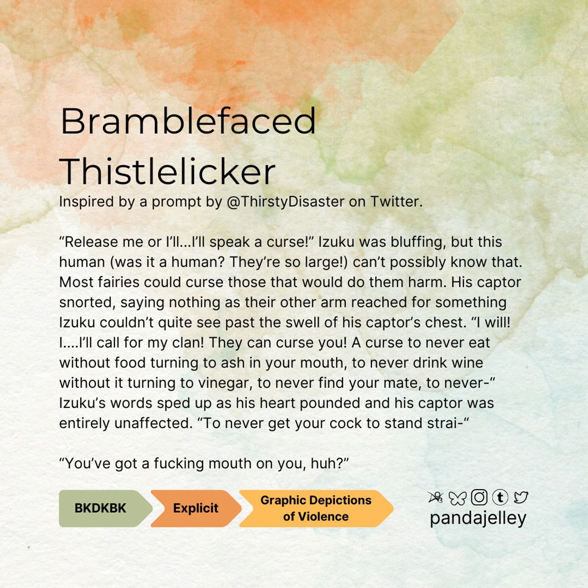 "Bramblefaced Thistlelicker by pandajelley for BNHA
BKDK, Explicit, Arcive Warning for Explicit Depictions of Violence
Inspired by a prompt by @ThirstyDisaster on Twitter.

“Release me or I’ll...I’ll speak a curse!” Izuku was bluffing, but this human (was it a human? They’re so large!) can’t possibly know that. Most fairies could curse those that would do them harm. His captor snorted, saying nothing as their other arm reached for something Izuku couldn’t quite see past the swell of his captor’s chest. “I will! I....I’ll call for my clan! They can curse you! A curse to never eat without food turning to ash in your mouth, to never drink wine without it turning to vinegar, to never find your mate, to never-“ Izuku’s words sped up as his heart pounded and his captor was entirely unaffected. “To never get your cock to stand strai-“

“You’ve got a fucking mouth on you, huh?”"