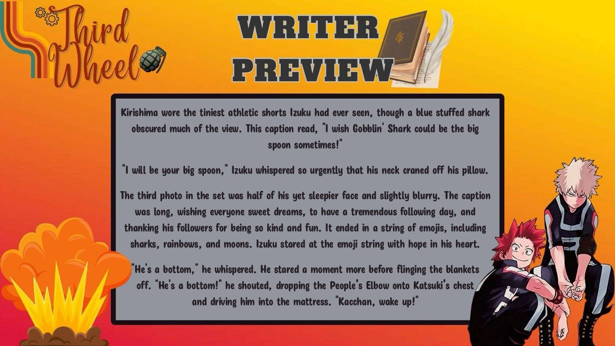 Third Wheel Bang Writer Preview: Kirishima wore the tiniest athletic shorts Izuku had ever seen, though a blue stuffed shark obscured much of the view. This caption read, "I wish Gobblin' Shark could be the big spoon sometimes!"
 
"I will be your big spoon," Izuku whispered so urgently that his neck craned off his pillow.
 
The third photo in the set was half of his yet sleepier face and slightly blurry. The caption was long, wishing everyone sweet dreams, to have a tremendous following day, and thanking his followers for being so kind and fun. It ended in a string of emojis, including sharks, rainbows, and moons. Izuku stared at the emoji string with hope in his heart.
 
"He's a bottom," he whispered. He stared a moment more before flinging the blankets off. "He's a bottom!" he shouted, dropping the People’s Elbow onto Katsuki’s chest and driving him into the mattress. "Kacchan, wake up!"