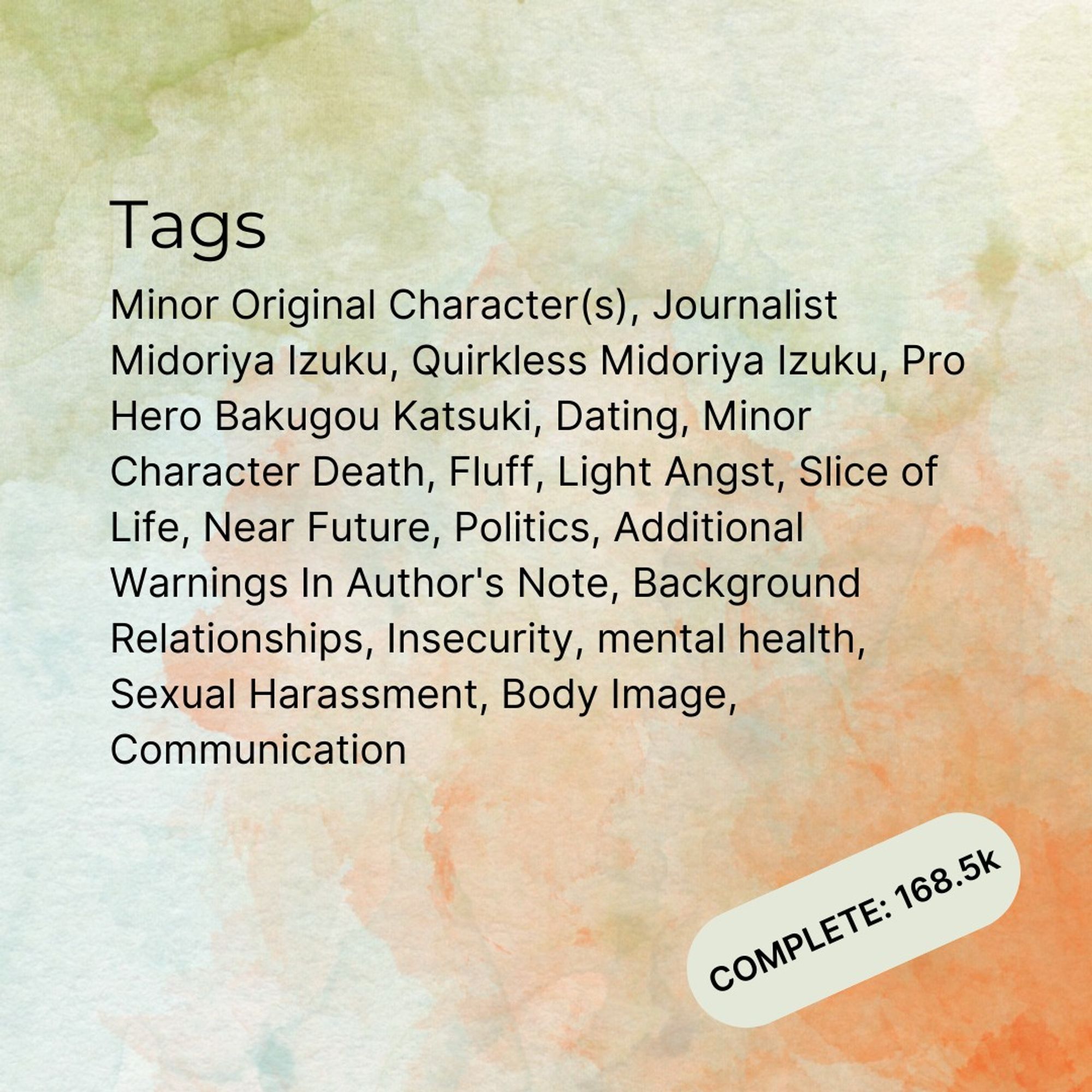 "Tags: Minor Original Character(s), Journalist Midoriya Izuku, Quirkless Midoriya Izuku, Pro Hero Bakugou Katsuki, Dating, Minor Character Death, Fluff, Light Angst, Slice of Life, Near Future, Politics, Additional Warnings In Author's Note, Background Relationships, Insecurity, mental health, Sexual Harassment, Body Image, Communication
Complete 168.5k words"