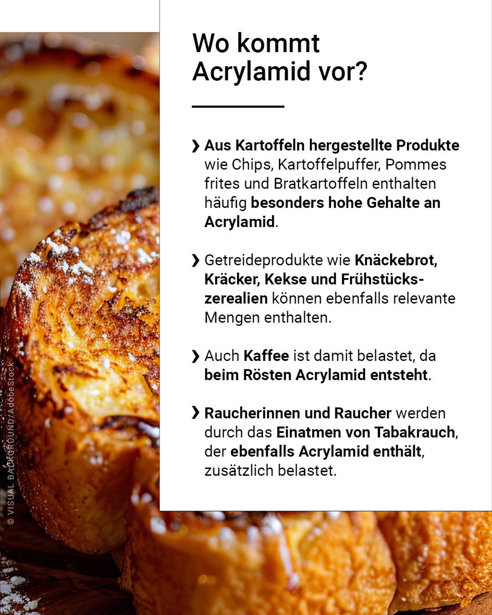 Aus Kartoffeln hergestellte Produkte wie Chips, Kartoffelpuffer, Pommes frites und Bratkartoffeln enthalten häufig besonders hohe Gehalte an Acrylamid. Getreideprodukte wie Knäckebrot, Kräcker, Kekse und Frühstückszerealien können ebenfalls relevante Mengen enthalten. Auch Kaffee ist damit belastet, da beim Rösten Acrylamid entsteht. Raucherinnen und Raucher werden durch das Einatmen von Tabakrauch, der ebenfalls Acrylamid enthält, zusätzlich belastet.