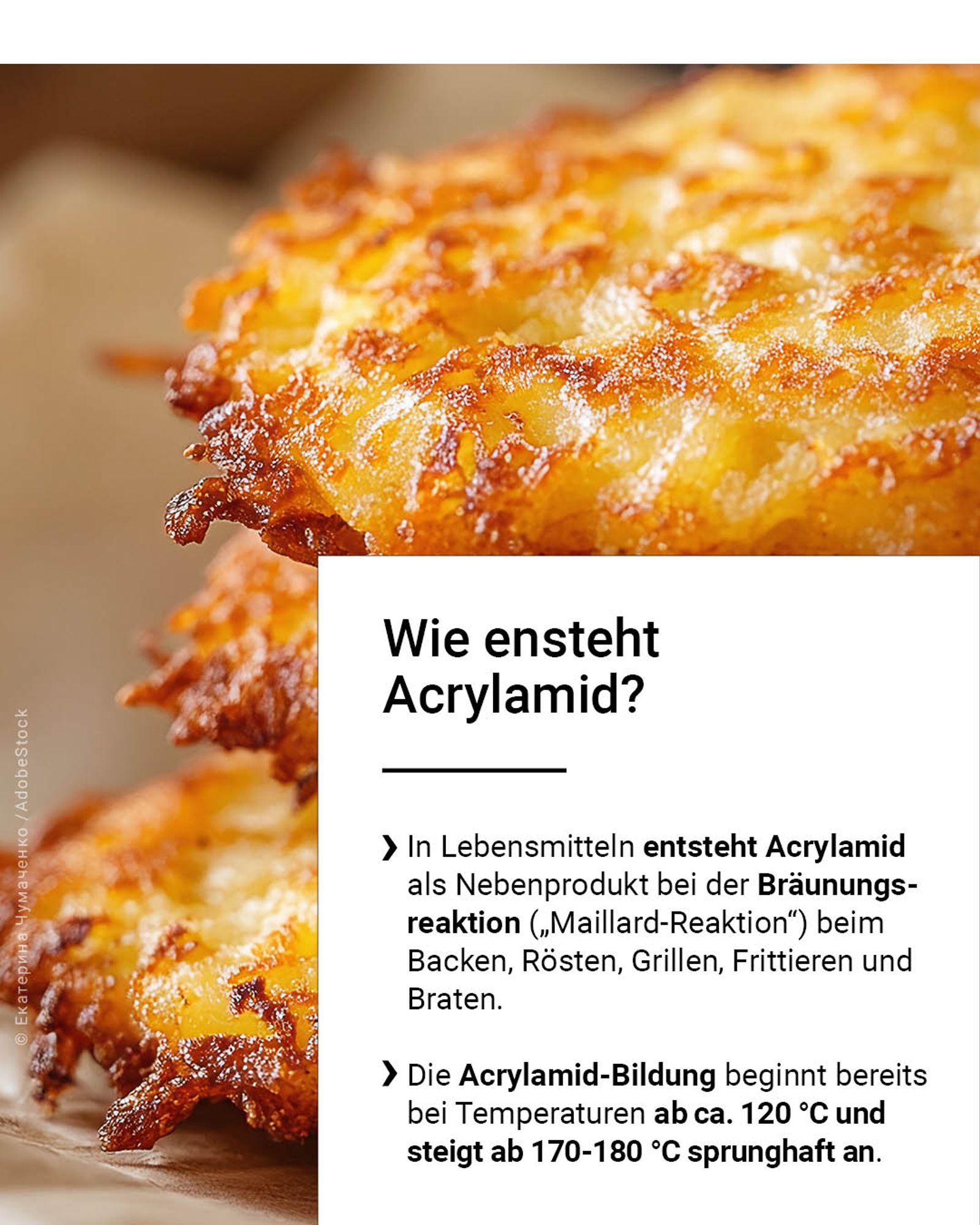 In Lebensmitteln entsteht Acrylamid als Nebenprodukt bei der Bräunungsreaktion („Maillard-Reaktion“) beim Backen, Rösten, Grillen, Frittieren und Braten. Die Acrylamid-Bildung beginnt bereits bei Temperaturen ab ca. 120 °C und steigt ab 170-180 °C sprunghaft an.