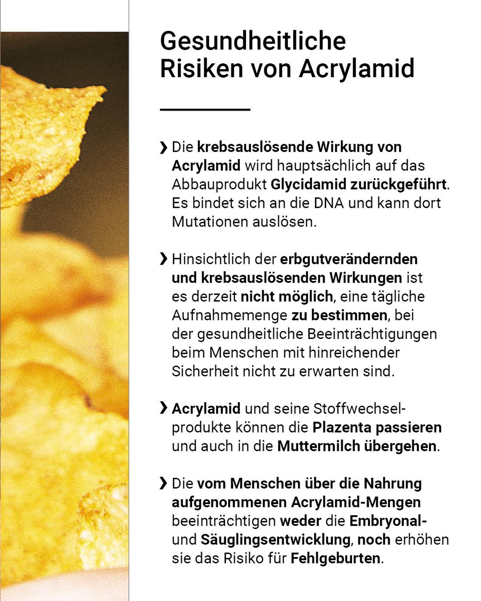 Die krebsauslösende Wirkung von Acrylamid wird hauptsächlich auf das Abbauprodukt Glycidamid zurückgeführt. Es bindet sich an die DNA und kann dort Mutationen auslösen. Hinsichtlich der erbgutverändernden und krebsauslösenden Wirkungen ist es derzeit nicht möglich, eine tägliche Aufnahmemenge zu bestimmen, bei der gesundheitliche Beeinträchtigungen beim Menschen mit hinreichender Sicherheit nicht zu erwarten sind. Acrylamid und seine Stoffwechselprodukte können die Plazenta passieren und auch in die Muttermilch übergehen. Die vom Menschen über die Nahrung aufgenommenen Acrylamid-Mengen beeinträchtigen weder die Embryonal- und Säuglingsentwicklung, noch erhöhen sie das Risiko für Fehlgeburten.