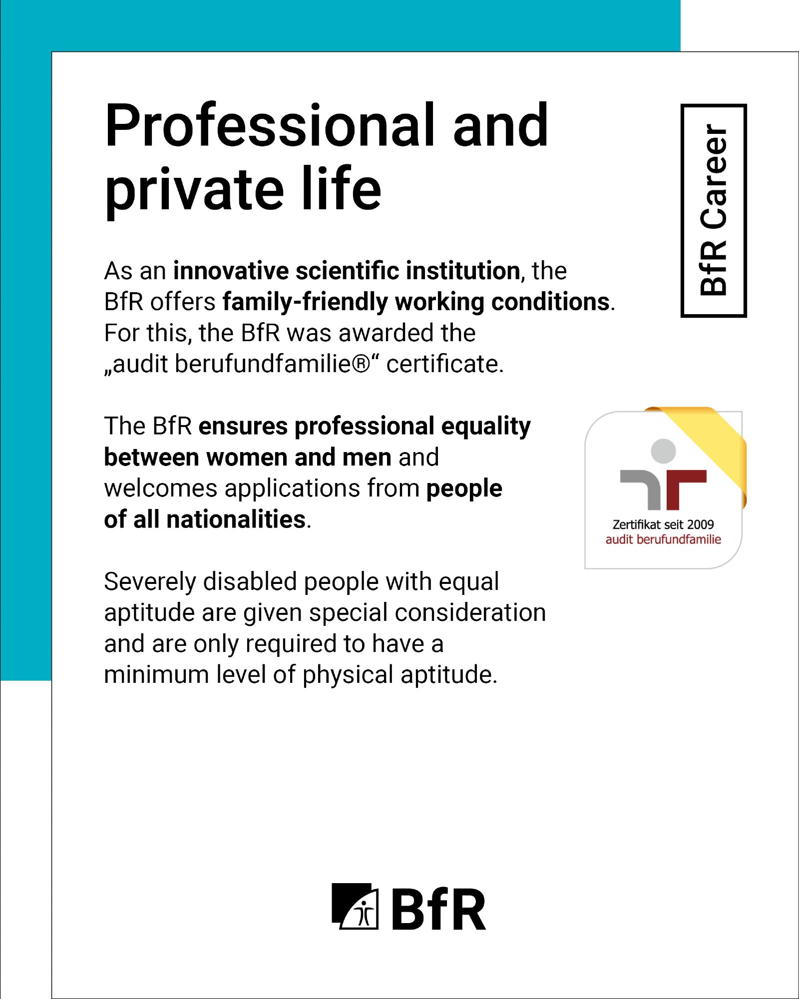 Professional and private life: As an innovative scientific institution, the BfR offers family-friendly working conditions. For this, the BfR was awarded the audit berufundfamilie certificate. The BfR ensures professional equality between women and men and welcomes applications from people of all nationalities. Severely disabled people with equal aptitude are given special consideration and are only required to have a minimum level of physical aptitude.