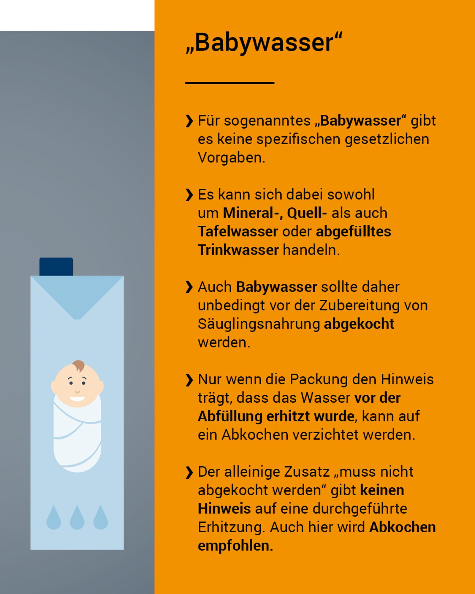 Für sogenanntes „Babywasser“ gibt es keine spezifischen gesetzlichen Vorgaben. Es kann sich dabei sowohl um Mineral-, Quell- als auch Tafelwasser oder abgefülltes Trinkwasser handeln. Auch Babywasser sollte daher unbedingt vor der Zubereitung von Säuglingsnahrung abgekocht werden. Nur wenn die Packung den Hinweis trägt, dass das Wasser vor der Abfüllung erhitzt wurde, kann auf ein Abkochen verzichtet werden. Der alleinige Zusatz „muss nicht abgekocht werden“ gibt keinen Hinweis auf eine durchgeführte Erhitzung. Auch hier wird Abkochen empfohlen.