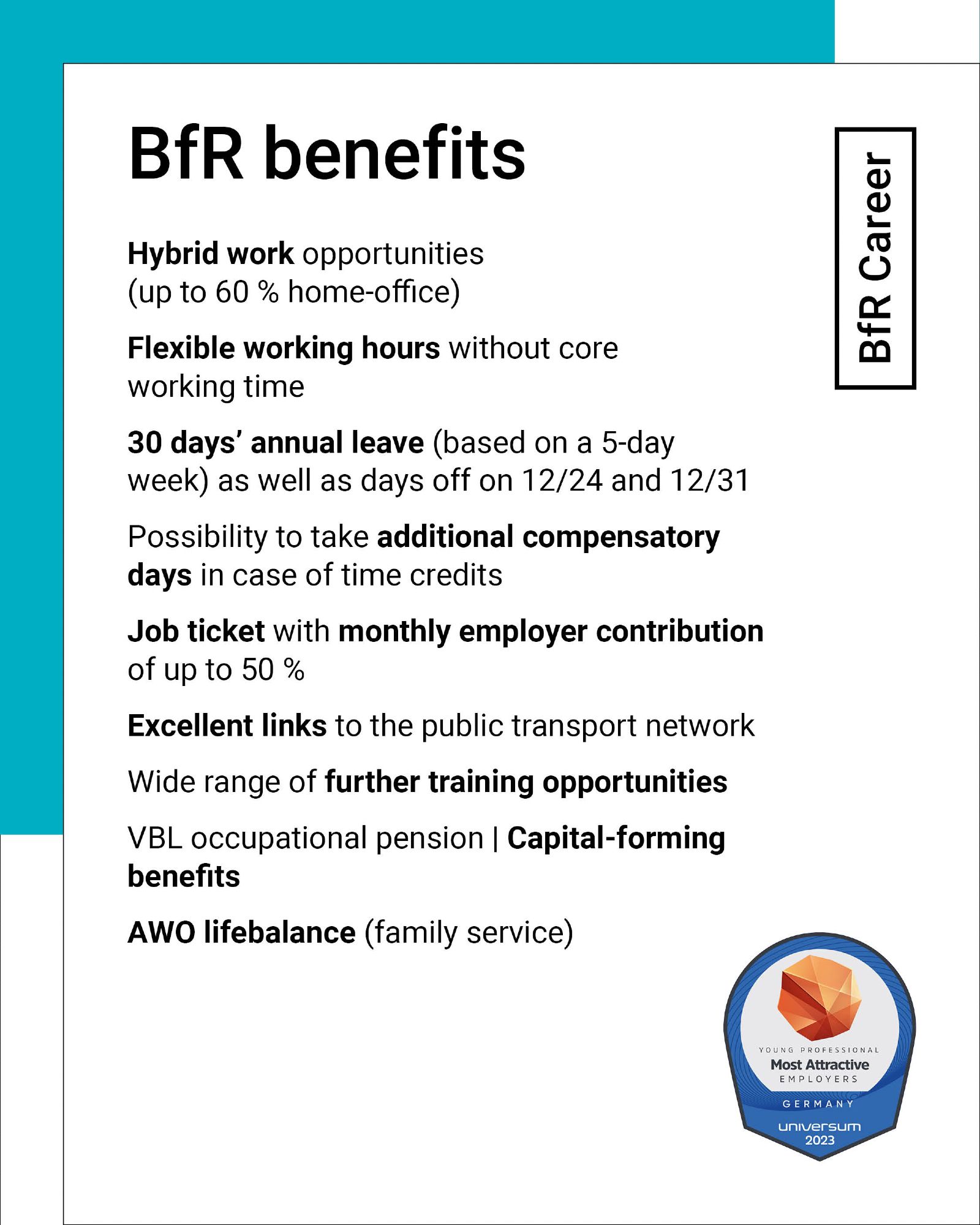 BfR benefits: Hybrid work opportunities with up to 60 % home office, flexible working hours without core working time, 30 days' annual leave based on a 5-day week as well as days off on 24 December and 31 December. Possibility to take additional compensatory days in case of time credits, job ticket with monthly employer contribution of up to 50 %, excellent links to the public transport network, wide range of further training opportunities, VBL occupational pension, capital-fprming benefits, AWO lifebalance family service.