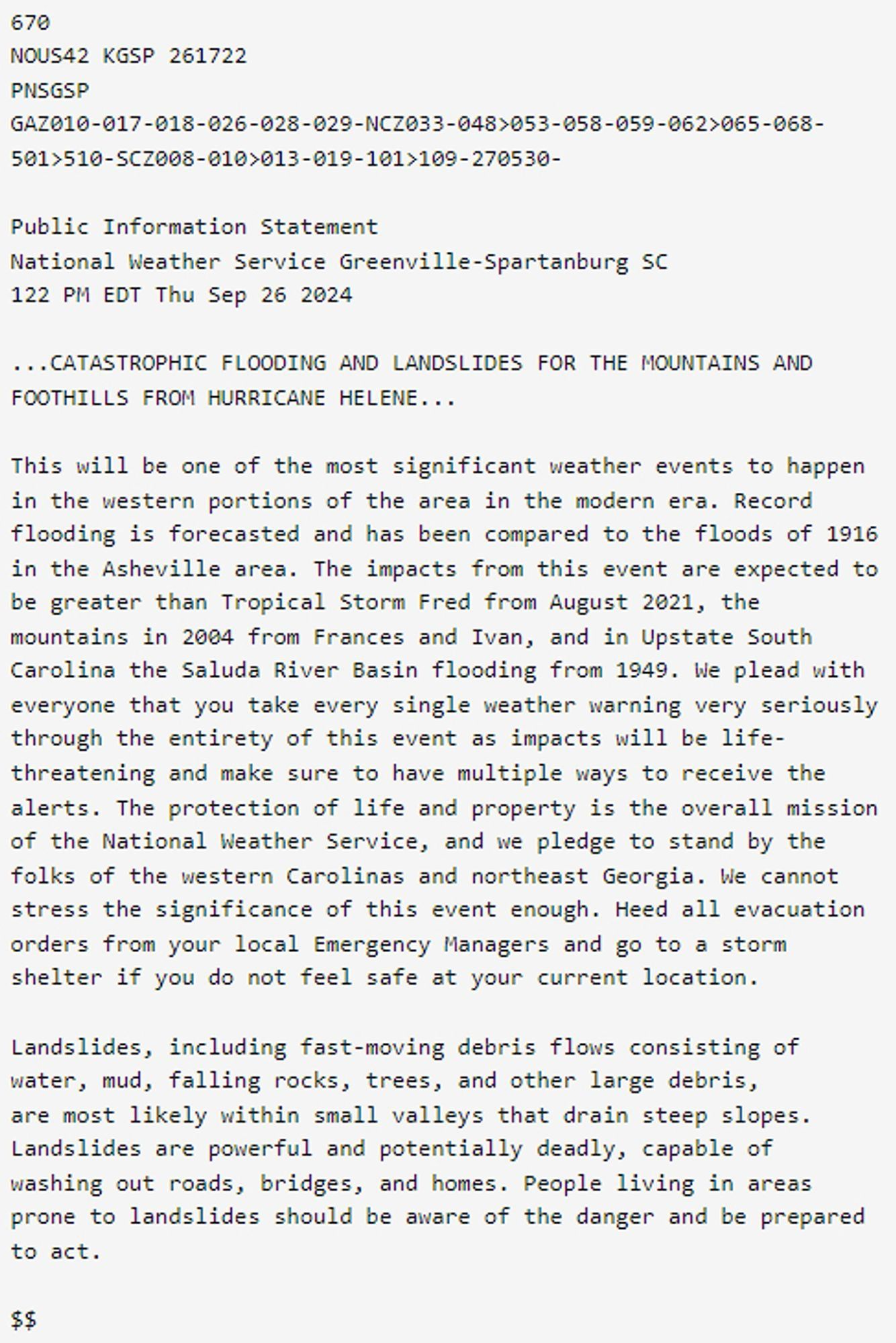 Public Information Statement
National Weather Service Greenville-Spartanburg SC
122 PM EDT Thu Sep 26 2024
...CATASTROPHIC FLOODING AND LANDSLIDES FOR THE MOUNTAINS AND FOOTHILLS FROM HURRICANE HELENE...
This will be one of the most significant weather events to happen in the western portions of the area in the modern era. Record flooding is forecasted and has been compared to the floods of 1916 in the Asheville area. The impacts from this event are expected to be greater than Tropical Storm Fred from August 2021, the mountains in 2004 from Frances and Ivan, and in Upstate South Carolina the Saluda River Basin flooding from 1949. We plead with everyone that you take every single weather warning very seriously through the entirety of this event as impacts will be life-threatening and make sure to have multiple ways to receive the alerts. The protection of life and property is the overall mission of the National Weather Service, and we pledge to stand by the folks of the western Carolina