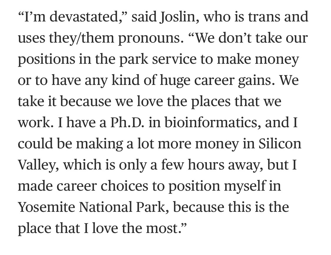 "I'm devastated," said Joslin, who is trans and uses they/them pronouns. "We don't take our positions in the park service to make money or to have any kind of huge career gains. We take it because we love the places that we work. I have a Ph.D. in bioinformatics, and I could be making a lot more money in Silicon Valley, which is only a few hours away, but I made career choices to position myself in Yosemite National Park, because this is the place that I love the most."