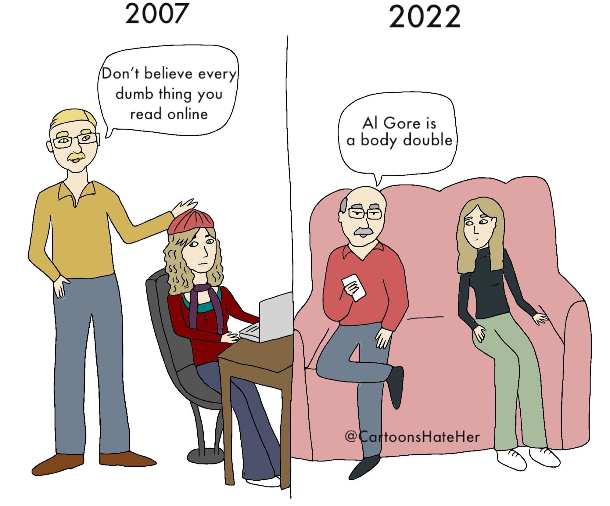 2007
dad telling daughter at laptop: Don't believe every dumb thing you read online
2022
Dad on his phone, next to his daughter on the couch: Al Gore is a body double
@CartoonsHateHer