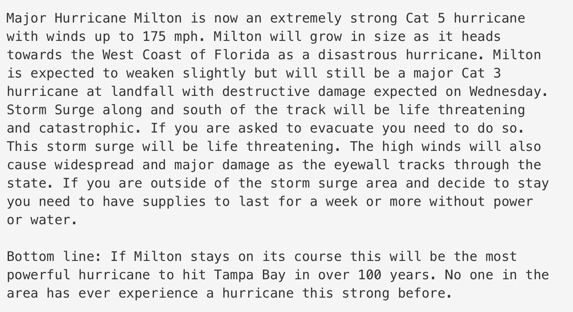 Major Hurricane Milton is now an extremely strong Cat 5 hurricane with winds up to 175 mph. Milton will grow in size as it heads towards the West Coast of Florida as a disastrous hurricane. Milton is expected to weaken slightly but will still be a major Cat 3 hurricane at landfall with destructive damage expected on Wednesday.
Storm Surge along and south of the track will be life threatening and catastrophic. If you are asked to evacuate you need to do so.
This storm surge will be life threatening. The high winds will also cause widespread and major damage as the eyewall tracks through the state. If you are outside of the storm surge area and decide to stay you need to have supplies to last for a week or more without power or water.
Bottom line: If Milton stays on its course this will be the most powerful hurricane to hit Tampa Bay in over 100 years. No one in the area has ever experience a hurricane this strong before.