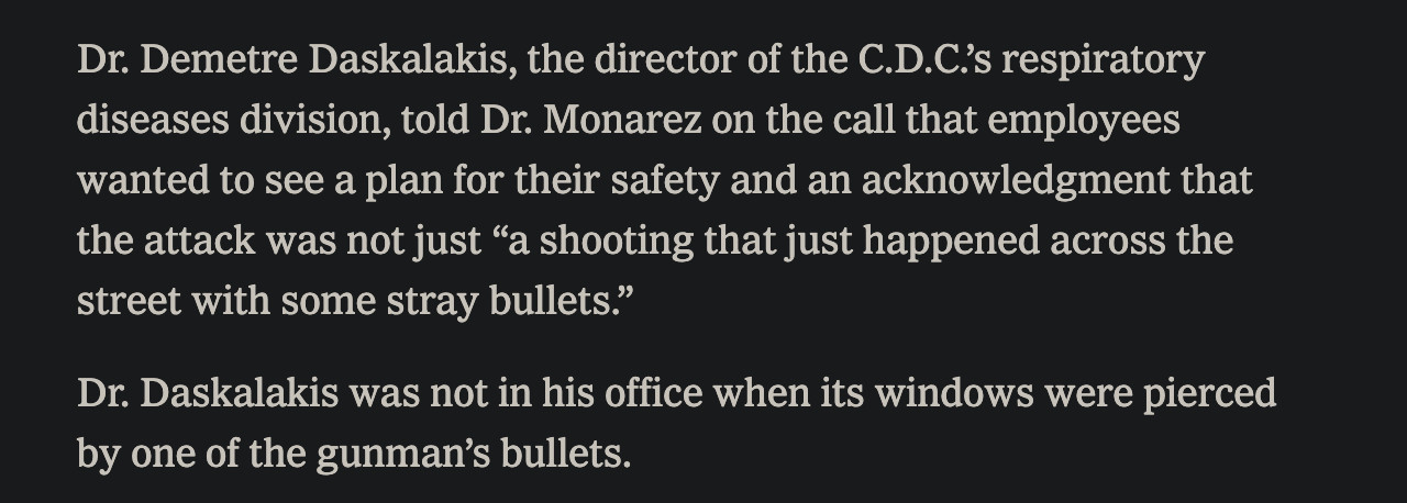 Dr. Demetre Daskalakis, the director of the C.D.C.’s respiratory diseases division, told Dr. Monarez on the call that employees wanted to see a plan for their safety and an acknowledgment that the attack was not just “a shooting that just happened across the street with some stray bullets.”

Dr. Daskalakis was not in his office when its windows were pierced by one of the gunman’s bullets.