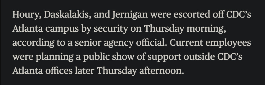 Houry, Daskalakis, and Jernigan were escorted off CDC's Atlanta campus by security on Thursday morning, according to a senior agency official. Current employees were planning a public show of support outside CDC's Atlanta offices later Thursday afternoon.
