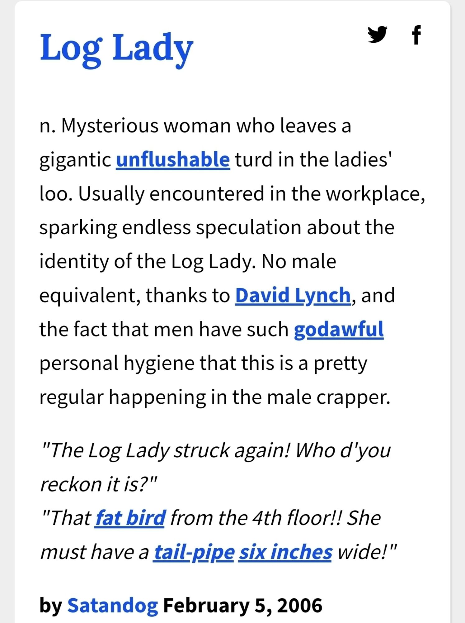 The urban dictionary definition for Log Lady

n. Mysterious woman who leaves a gigantic unflushable turd in the ladies' loo. Usually encountered in the workplace, sparking endless speculation about the identity of the Log Lady. No male equivalent, thanks to David Lynch, and the fact that men have such godawful personal hygiene that this is a pretty regular happening in the male crapper.
"The Log Lady struck again! Who d'you reckon it is?"
"That fat bird from the 4th floor!! She must have a tail-pipe six inches wide
By SatanDog, Feb 5, 2006