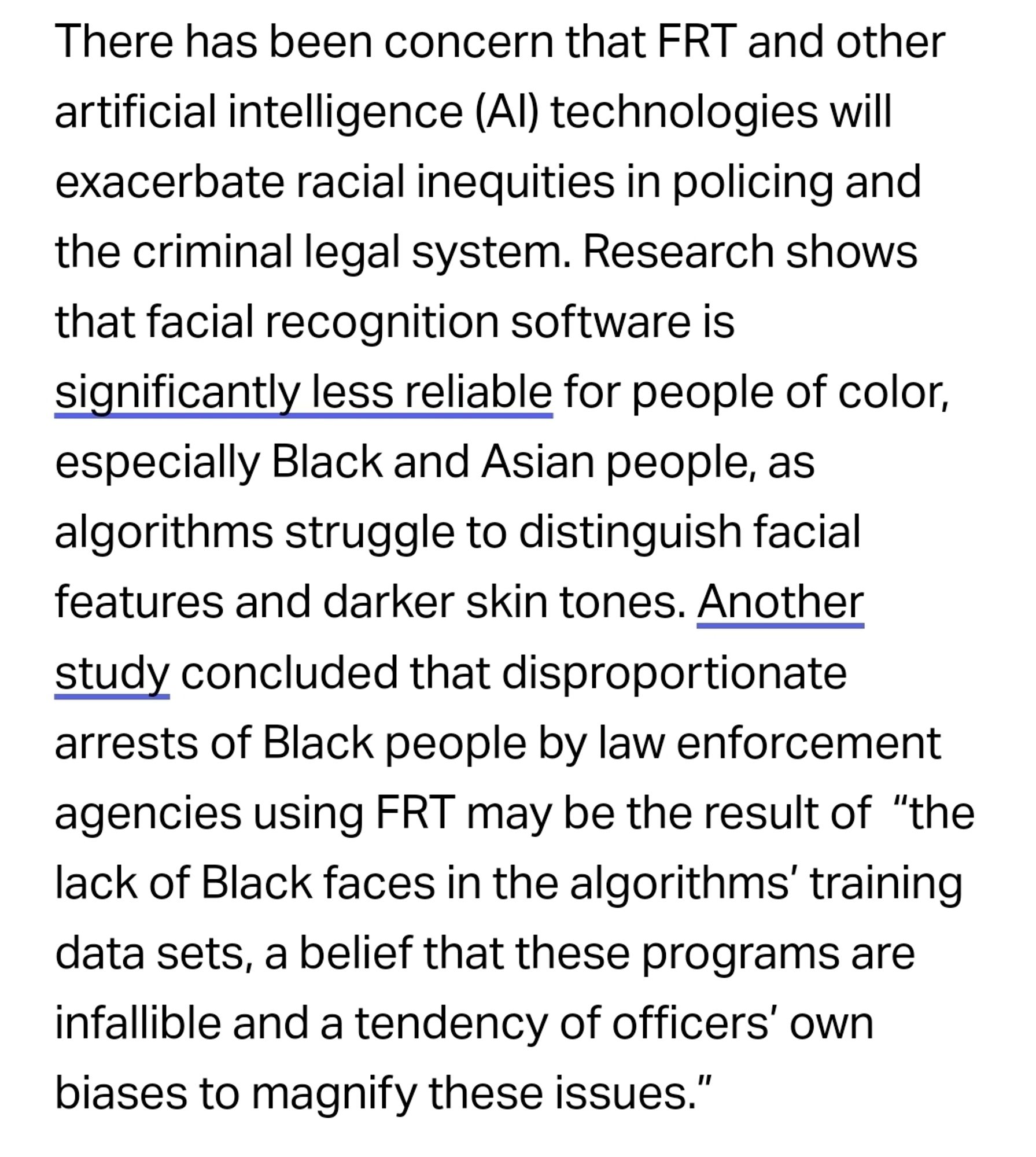 There has been concern that FRT and other artificial intelligence (AI) technologies will exacerbate racial inequities in policing and the criminal legal system. Research shows that facial recognition software is significantly less reliable for people of color, especially Black and Asian people, as algorithms struggle to distinguish facial features and darker skin tones. Another study concluded that disproportionate arrests of Black people by law enforcement agencies using FRT may be the result of  “the lack of Black faces in the algorithms’ training data sets, a belief that these programs are infallible and a tendency of officers’ own biases to magnify these issues.”