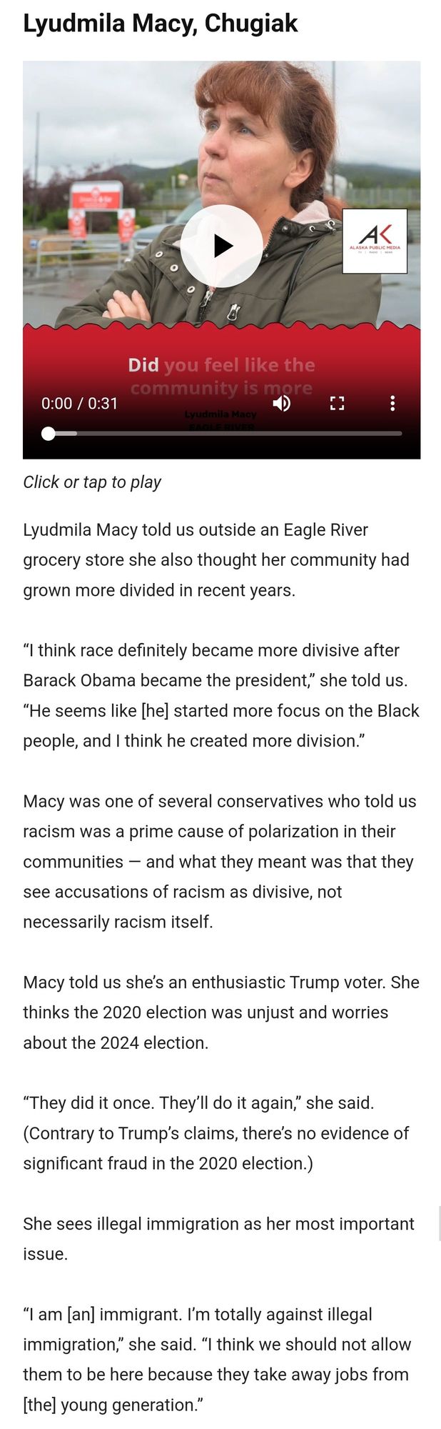 Lyudmila Macy, a white lady

“I think race definitely became more divisive after Barack Obama became the president,” she told us. “He seems like [he] started more focus on the Black people, and I think he created more division.”

Macy was one of several conservatives who told us racism was a prime cause of polarization in their communities — and what they meant was that they see accusations of racism as divisive, not necessarily racism itself.

Macy told us she’s an enthusiastic Trump voter. She thinks the 2020 election was unjust and worries about the 2024 election. 

“They did it once. They’ll do it again,” she said. (Contrary to Trump’s claims, there’s no evidence of significant fraud in the 2020 election.)

She sees illegal immigration as her most important issue.

“I am [an] immigrant. I’m totally against illegal immigration,” she said. “I think we should not allow them to be here because they take away jobs from [the] young generation