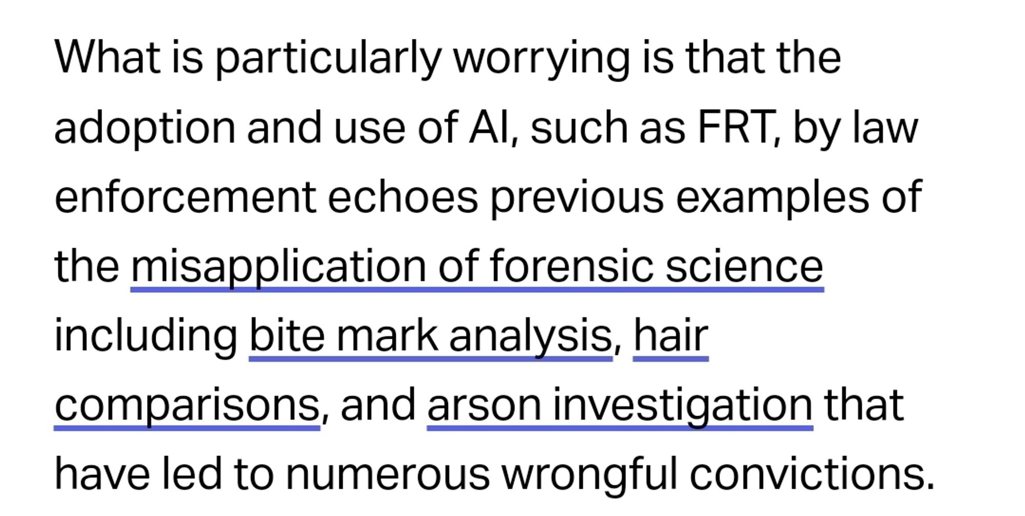 What is particularly worrying is that the adoption and use of AI, such as FRT, by law enforcement echoes previous examples of the misapplication of forensic science including bite mark analysis, hair comparisons, and arson investigation that have led to numerous wrongful convictions.