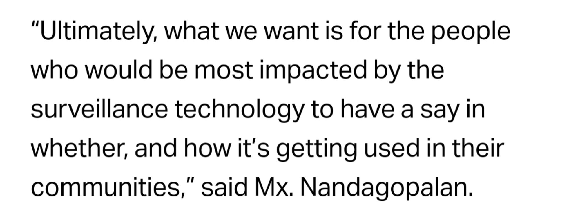 Ultimately, what we want is for the people who would be most impacted by the surveillance technology to have a say in whether, and how it’s getting used in their communities,” said Mx. Nandagopalan.