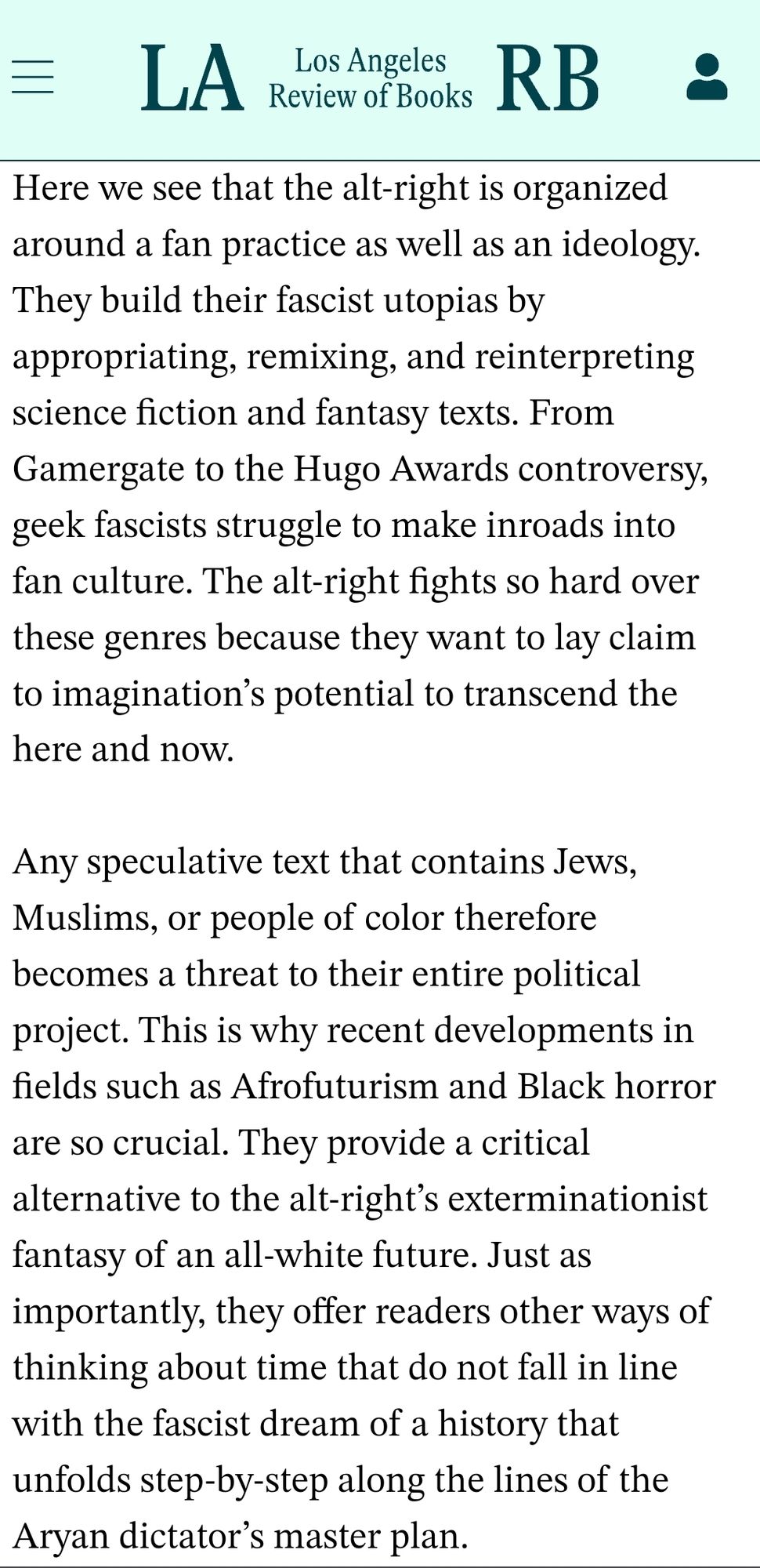 Here we see that the alt-right is organized around a fan practice as well as an ideology. They build their fascist utopias by appropriating, remixing, and reinterpreting science fiction and fantasy texts. From Gamergate to the Hugo Awards controversy, geek fascists struggle to make inroads into fan culture. The alt-right fights so hard over these genres because they want to lay claim to imagination’s potential to transcend the here and now.

Any speculative text that contains Jews, Muslims, or people of color therefore becomes a threat to their entire political project. This is why recent developments in fields such as Afrofuturism and Black horror are so crucial. They provide a critical alternative to the alt-right’s exterminationist fantasy of an all-white future. Just as importantly, they offer readers other ways of thinking about time that do not fall in line with the fascist dream of a history that unfolds step-by-step along the lines of the Aryan dictator’s master plan.