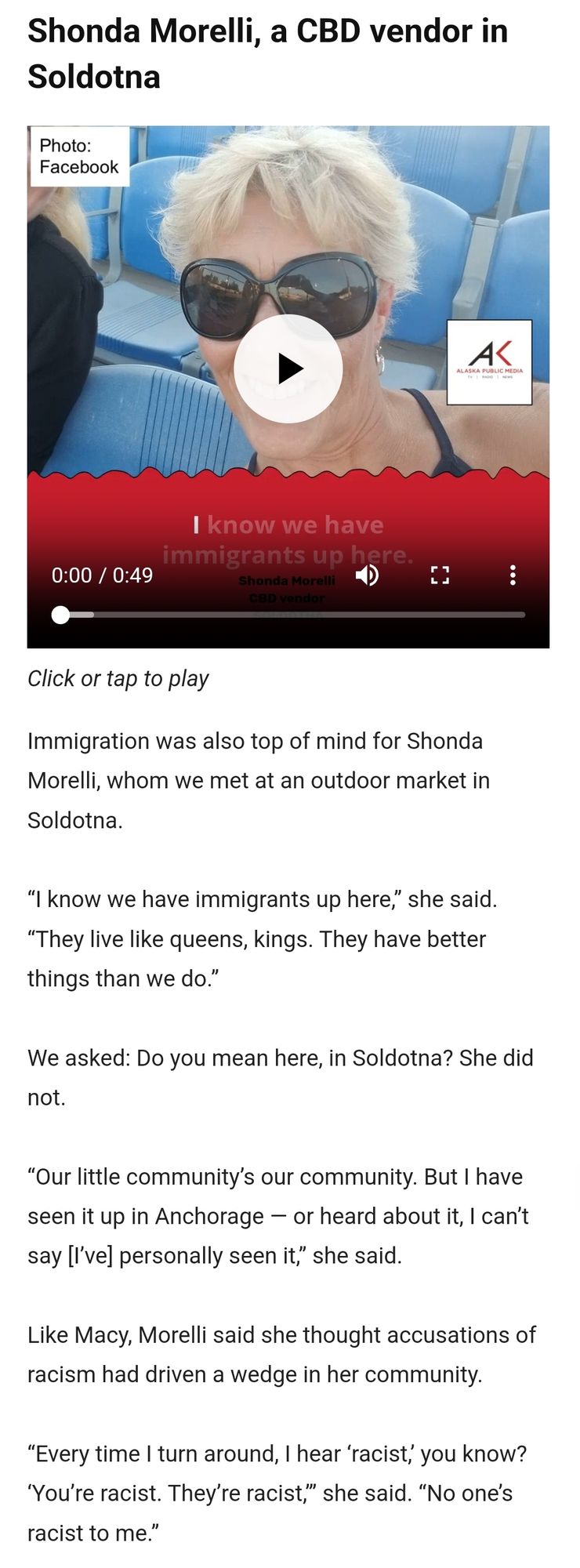 Shonda Morelli, a CBD vendor in Soldotna, a blonde middle aged white lady:

Immigration was also top of mind for Shonda Morelli, whom we met at an outdoor market in Soldotna.

“I know we have immigrants up here,” she said. “They live like queens, kings. They have better things than we do.”

We asked: Do you mean here, in Soldotna? She did not.

“Our little community’s our community. But I have seen it up in Anchorage — or heard about it, I can’t say [I’ve] personally seen it,” she said. 

Like Macy, Morelli said she thought accusations of racism had driven a wedge in her community.

“Every time I turn around, I hear ‘racist,’ you know? ‘You’re racist. They’re racist,’” she said. “No one’s racist to me.”