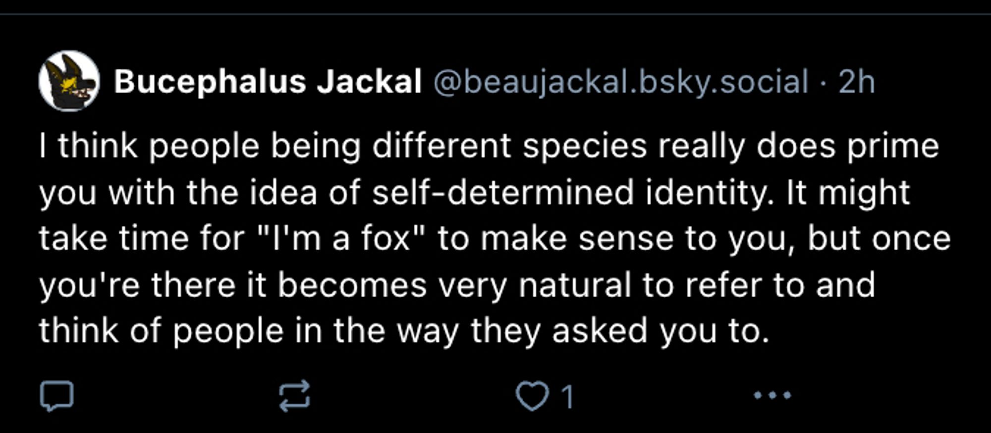 furry account posting 
"I think people being different species really does prime you with the idea of self-determined identity. It might take time for "I'm a fox" to make sense to you, but once you're there it becomes very natural to refer to and think of people in the way they asked you to."