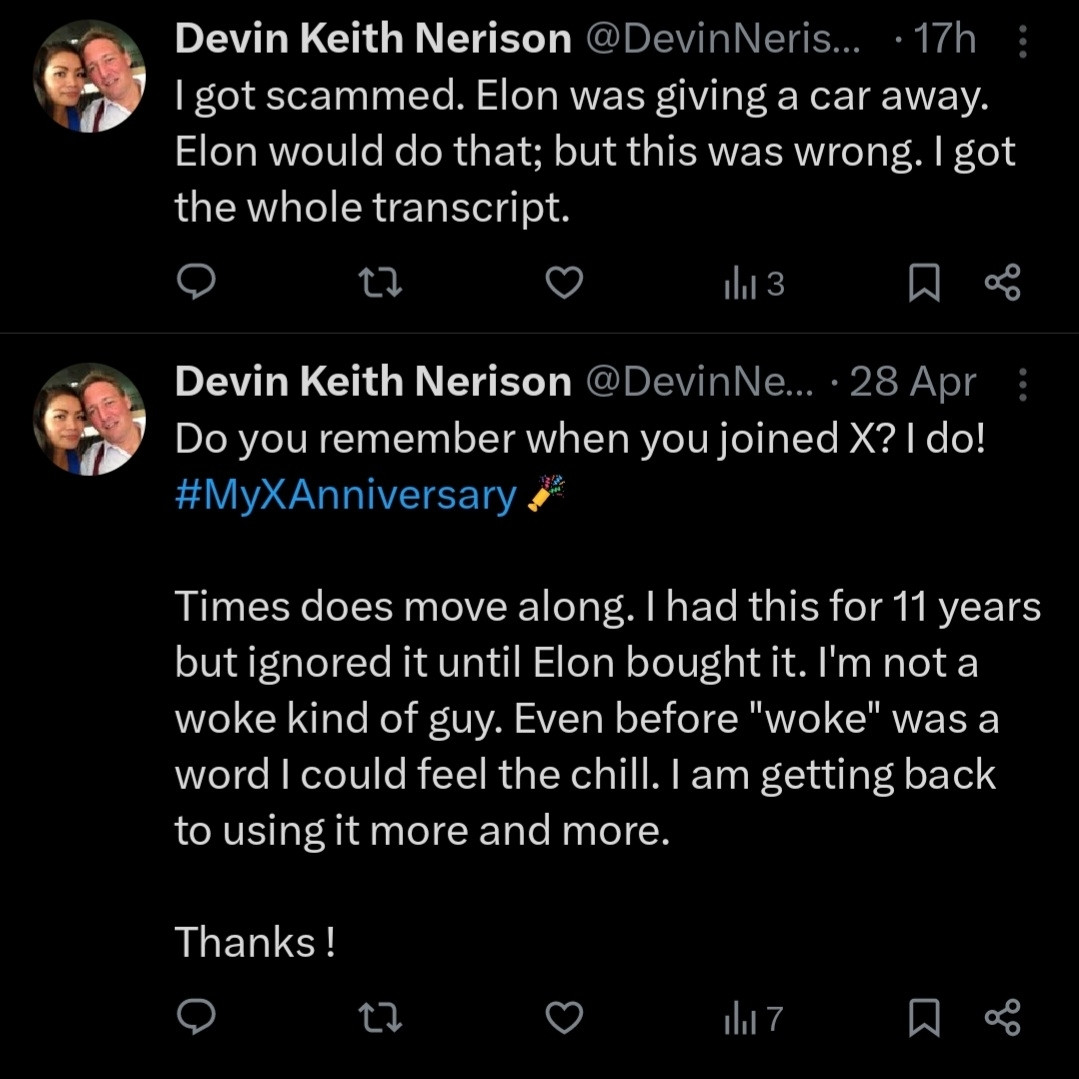 Tweets of Devin Keith Nerison @DevinNerison

28 Apr 2024:

Do you remember when you joined X? I do! #MyXAnniversary    

Times does move along. I had this for 11 years but ignored it until Elon bought it. I'm not a woke kind of guy. Even before "woke" was a word I could feel the chill. I am getting back to using it more and more. 

Thanks !

17 hours ago:

I got scammed. Elon was giving a car away.  Elon would do that; but this was wrong. I got the whole transcript.