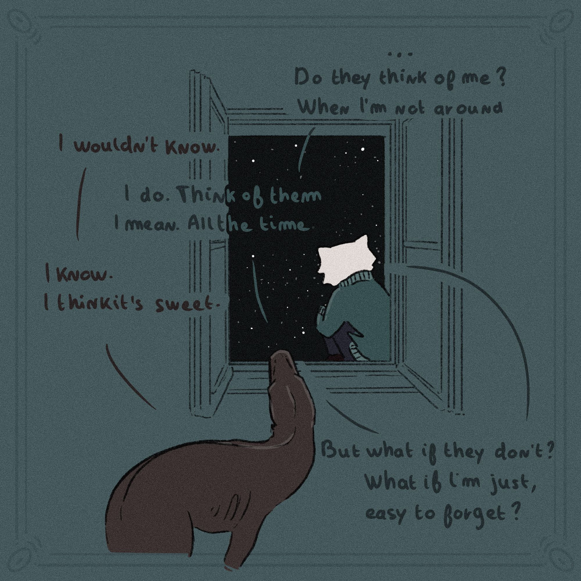 T : …
T : Do they think of me ? When I’m not around
N : I wouldn’t know. 
T : I do. Think of them I mean. All the time. 
N : I know. I think it’s sweet. 
T : But what if they don’t ? What if I’m just, easy to forget ?