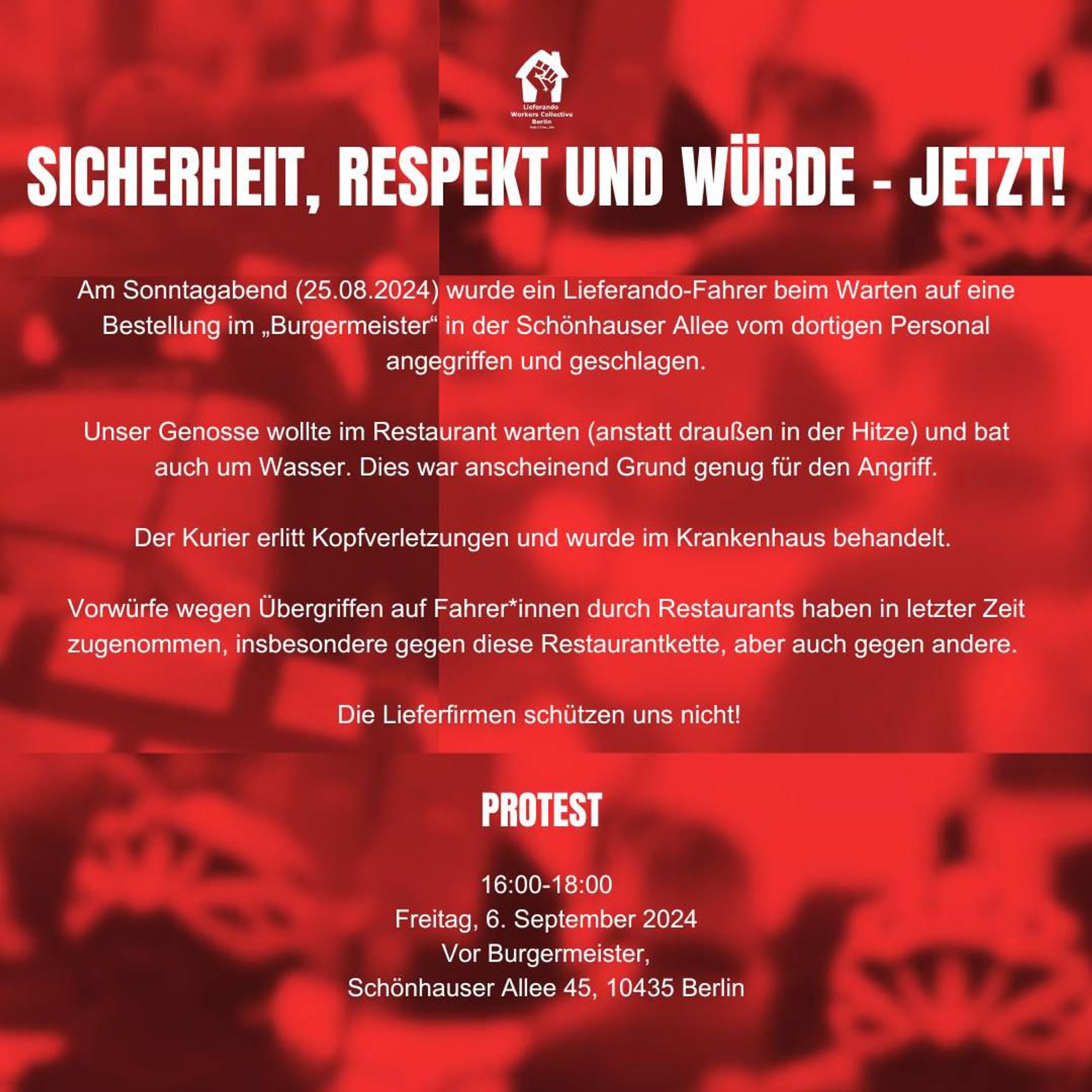 Sharepic zur Kundgebung:

"SICHERHEIT, RESPEKT UND WÜRDE - JETZT!

Am Sonntagabend (25.08.2024) wurde ein Lieferando-Fahrer beim Warten auf eine Bestellung im „Burgermeister" in der Schönhauser Allee vom dortigen Personal angegriffen und geschlagen.

Unser Genosse wollte im Restaurant warten (anstatt draußen in der Hitze) und bat auch um Wasser. Dies war anscheinend Grund genug für den Angriff.

Der Kurier erlitt Kopfverletzungen und wurde im Krankenhaus behandelt.

Vorwürfe wegen Übergriffen auf Fahrer*innen durch Restaurants haben in letzter Zeit zugenommen, insbesondere gegen diese Restaurantkette, aber auch gegen andere.

Die Lieferfirmen schützen uns nicht!

PROTEST

16:00-18:00 Uhr

Freitag, 6. September 2024

Vor Burgermeister, Schönhauser Allee 45, 10435 Berlin"