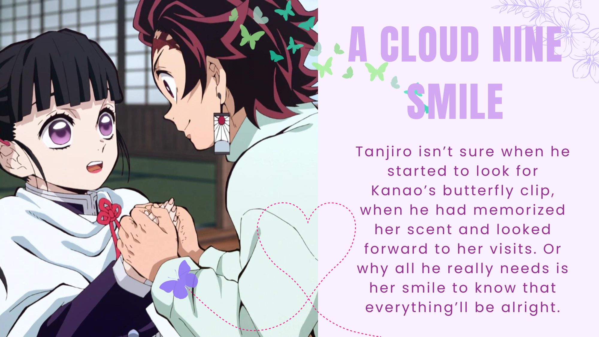 Title: A Cloud Nine Smile
Summary: Tanjiro isn’t sure when he started to look for Kanao’s butterfly clip, when he had memorized her scent and looked forward to her visits. Or why all he really needs is her smile to know that everything’ll be alright.