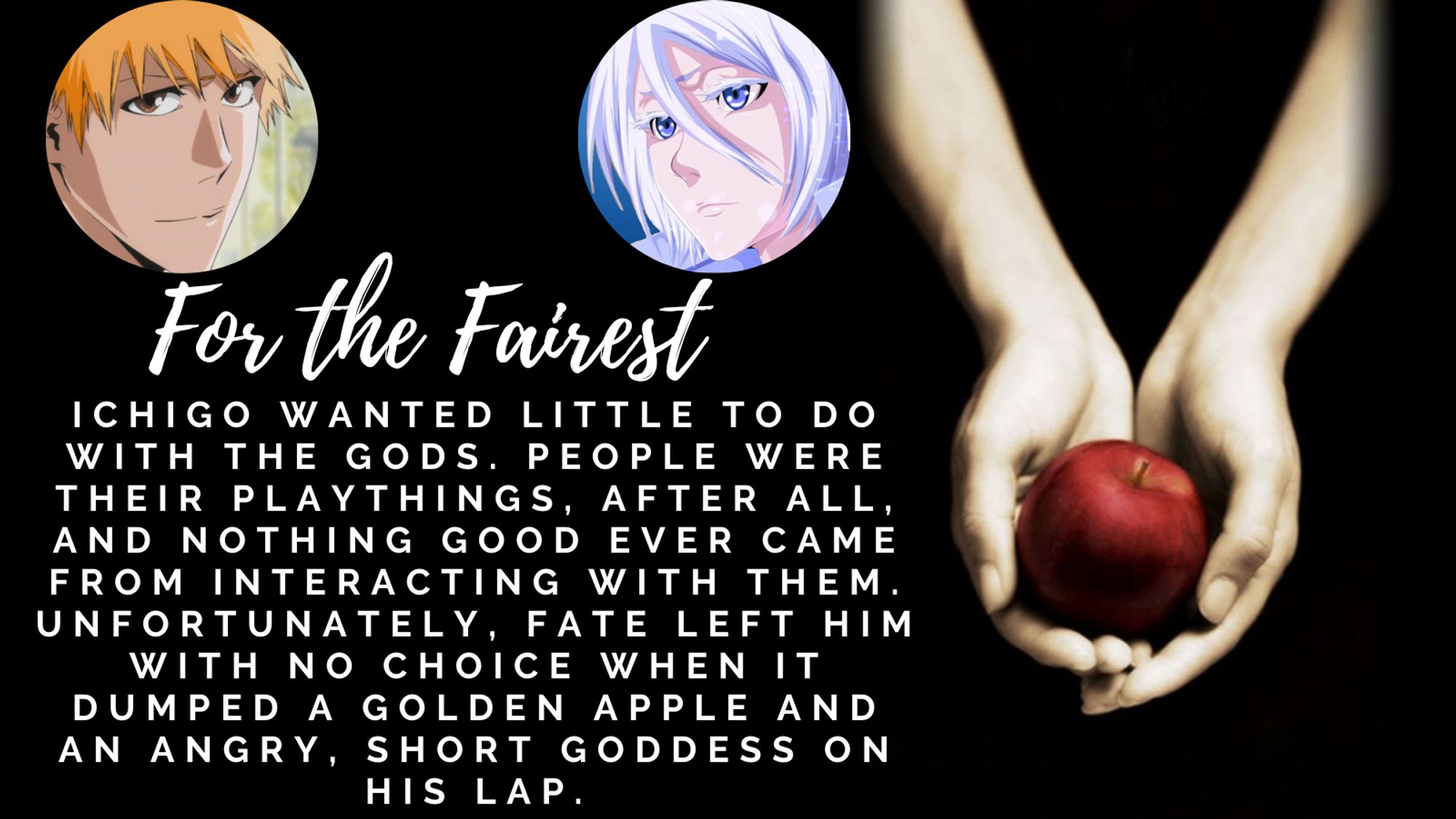 Title: for the fairest
Summary: Ichigo wanted little to do with the gods. People were their playthings, after all, and nothing good ever came from interacting with them. Unfortunately, fate left him with no choice when it dumped a golden apple and an angry, short goddess on his lap.