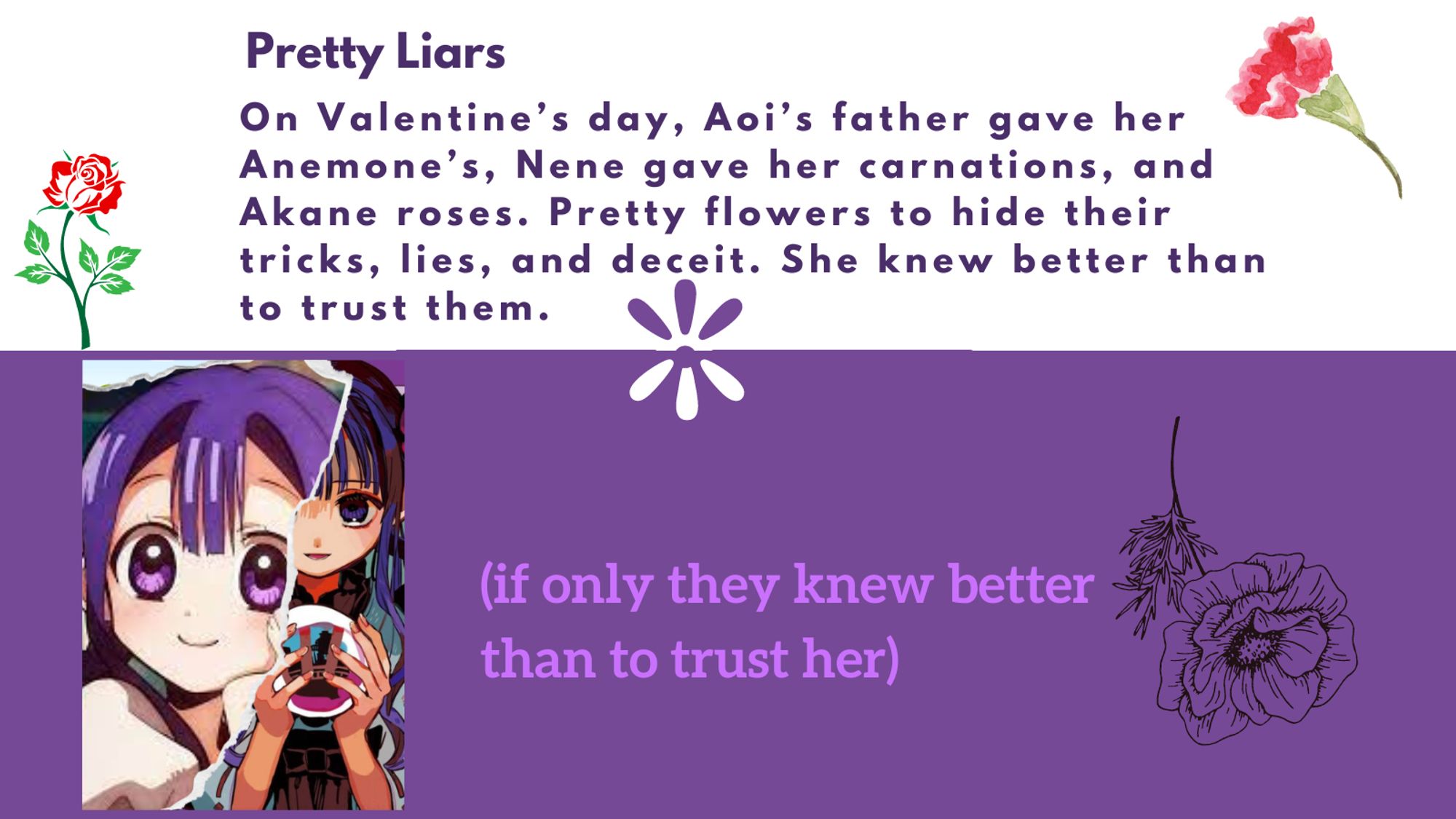 Title: pretty liars
Summary: On Valentine’s day, Aoi’s father gave her Anemone’s, Nene gave her carnations, and Akane roses. Pretty flowers to hide their tricks, lies, and deceit. She knew better than to trust them.

(if only they knew better than to trust her)