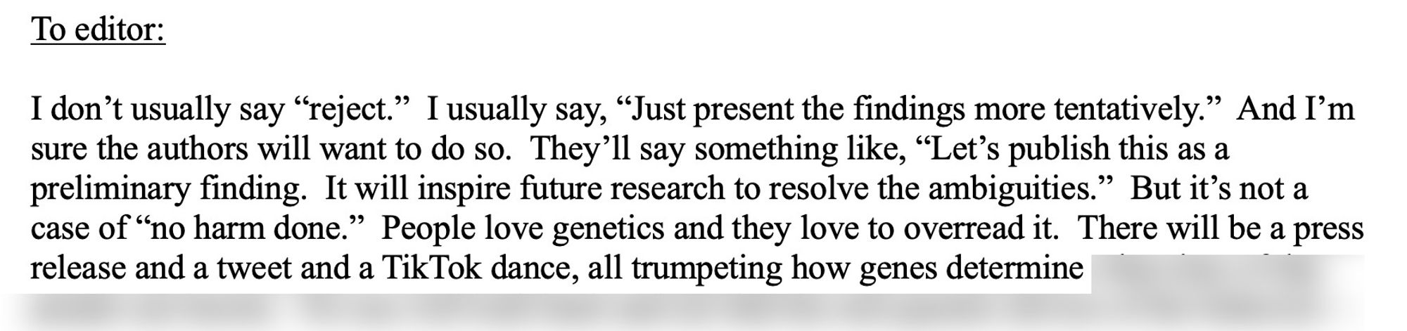 I don’t usually say “reject.”  I usually say, “Just present the findings more tentatively.”  And I’m sure the authors will want to do so.  They’ll say something like, “Let’s publish this as a preliminary finding.  It will inspire future research to resolve the ambiguities.”  But it’s not a case of “no harm done.”  People love genetics and they love to overread it.  There will be a press release and a tweet and a TikTok dance, all trumpeting how genes determine...