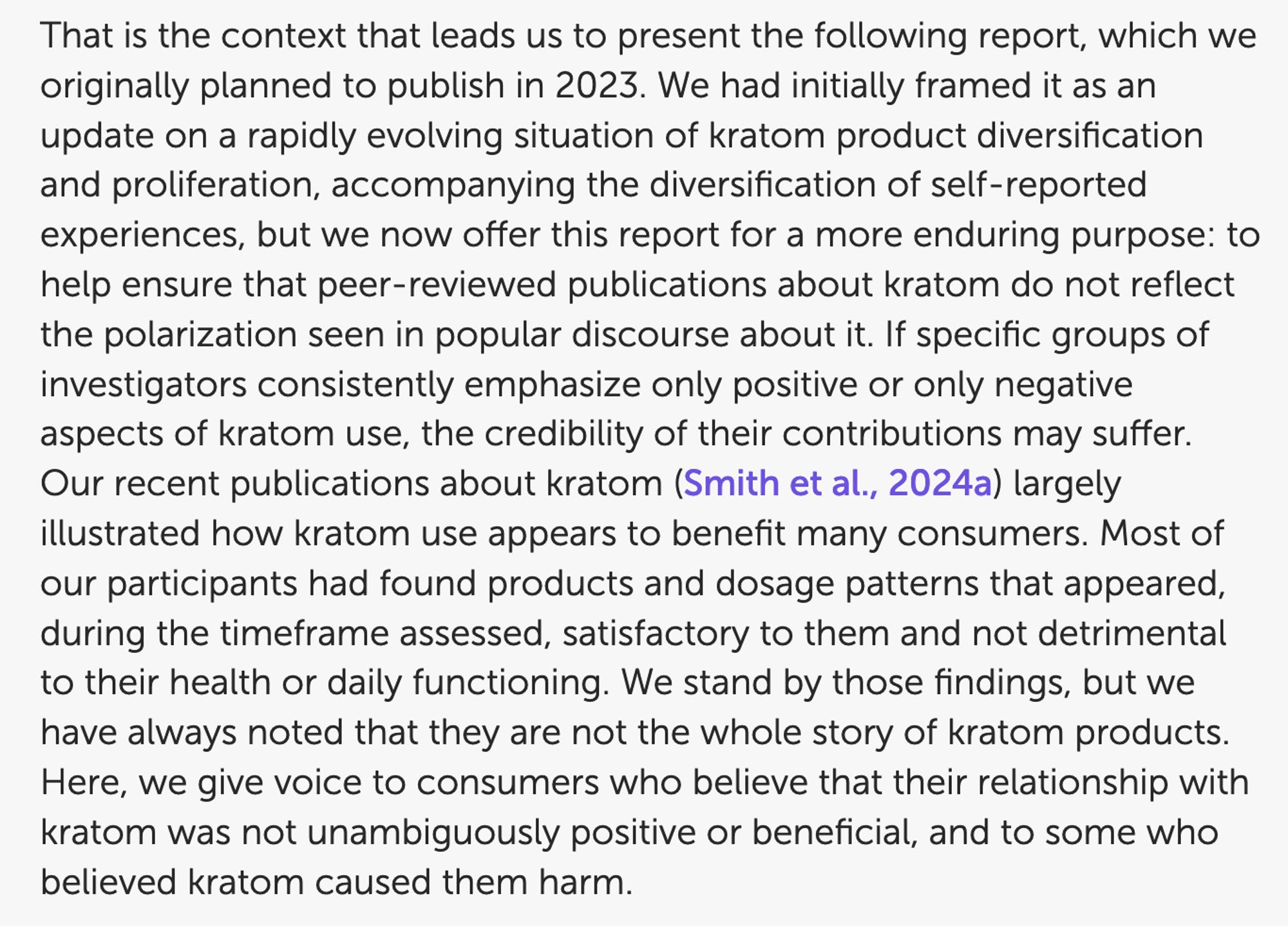 ...the following report, which we originally planned to publish in 2023. We had initially framed it as an update on a rapidly evolving situation of kratom product diversification...but we now offer it for a more enduring purpose: to help ensure that peer-reviewed publications about kratom do not reflect the polarization seen in popular discourse. If specific groups of investigators consistently emphasize only positive or only negative aspects of kratom use, the credibility of their contributions may suffer. Our recent publications about kratom largely illustrated how kratom use appears to benefit many consumers. Most of our participants had found products and dosage patterns that appeared...satisfactory to them and not detrimental to their health or daily functioning. We stand by those findings, but we have always noted that they are not the whole story....Here, we give voice to consumers who believe that their  relationship with kratom was not unambiguously positive or beneficial...