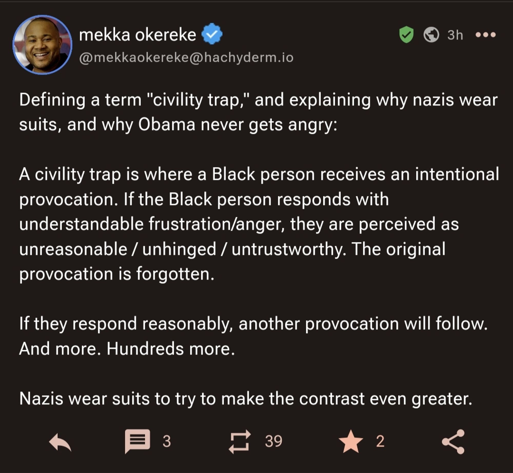 Mastodon post from Mekka Okereke:

"Defining a term "civility trap," and explaining why nazis wear suits, and why Obama never gets angry:

A civility trap is where a Black person receives an intentional provocation. If the Black person responds with understandable frustration/anger, they are perceived as unreasonable / unhinged / untrustworthy. The original provocation is forgotten.

If they respond reasonably, another provocation will follow. And more. Hundreds more.

Nazis wear suits to try to make the contrast even greater."