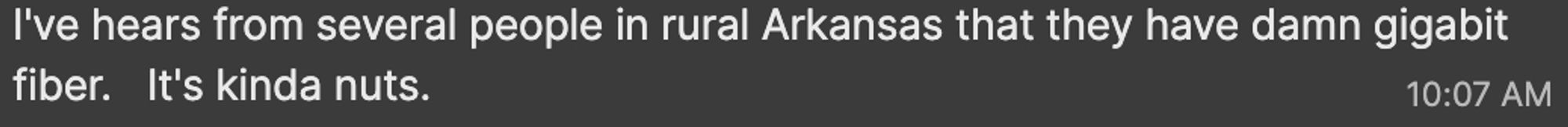 I've hears from several people in rural Arkansas that they have damn gigabit fiber.   It's kinda nuts.