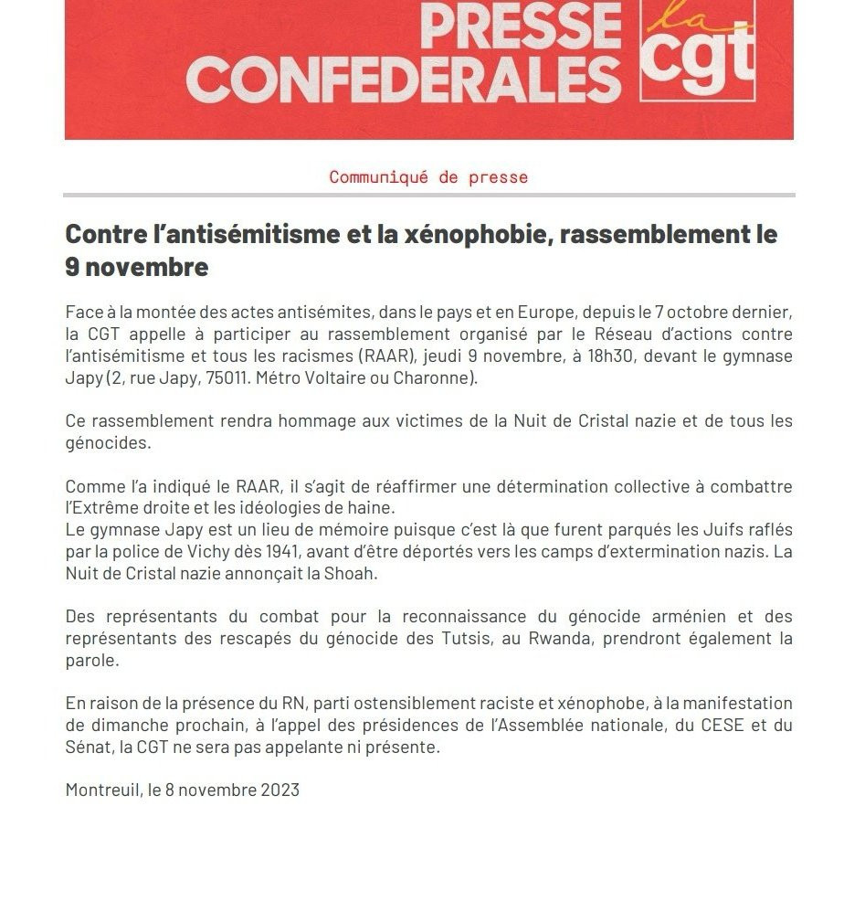 Communiqué de presse de la CGT, trop long pour le ALT, alors voici un extrait (le début et la fin) : 

"Contre l’antisémitisme et la xénophobie, rassemblement le 9 novembre

Texte publié le 8 novembre 2023.

Face à la montée des actes antisémites, dans le pays et en Europe, depuis le 7 octobre dernier, la CGT appelle à participer au rassemblement organisé par le Réseau d’actions contre l’antisémitisme et tous les racismes (RAAR), jeudi 9 novembre, à 18h30, devant le gymnase Japy (2, rue Japy, 75011. Métro Voltaire ou Charonne).

Ce rassemblement rendra hommage aux victimes de la Nuit de Cristal nazie et de tous les génocides.

[...]
En raison de la présence du RN, parti ostensiblement raciste et xénophobe, à la manifestation de dimanche prochain, à l’appel des présidences de l’Assemblée nationale, du CESE et du Sénat, la CGT ne sera pas appelante ni présente."