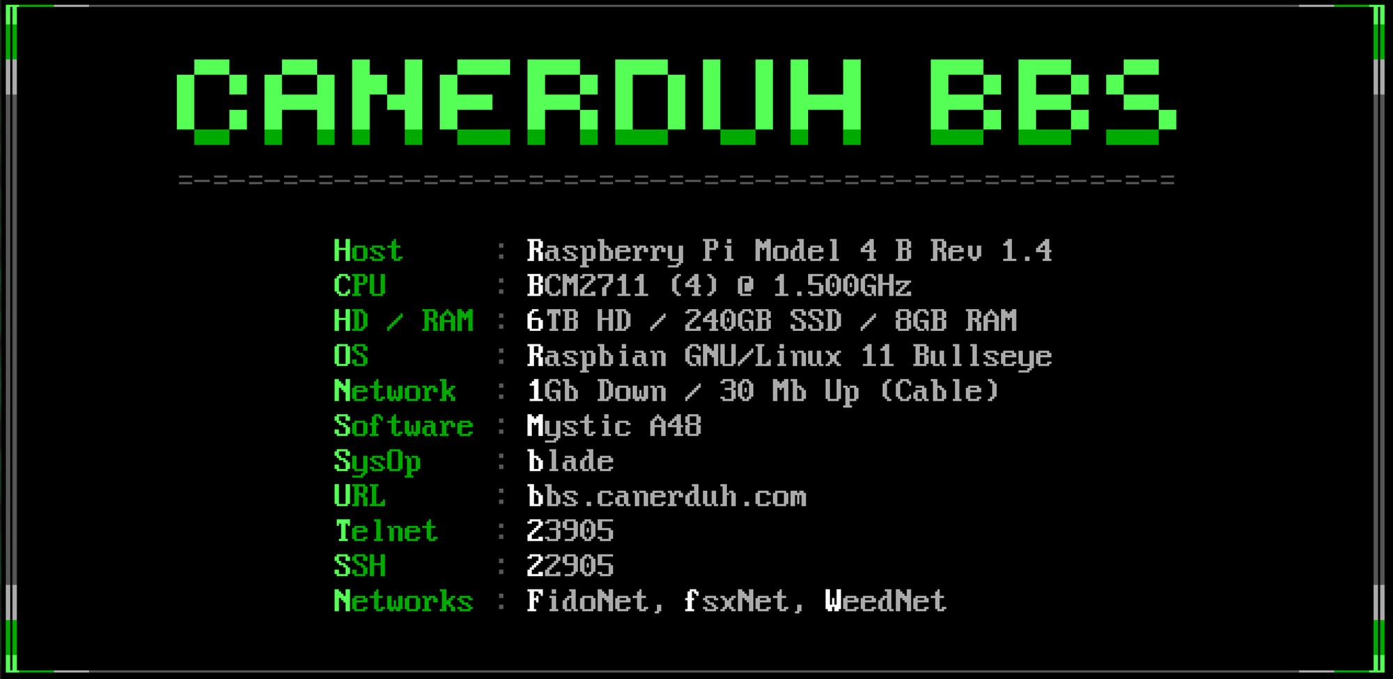 CaNerDUH BBS info:
Host: Raspberry Pi Model 4 B Rev 1.4
CPU: BCM2711 (4) @ 1.500 GHz
HD / RAM: 6TB HD / 240GB SDD / 8GB RAM
OS: Raspbian GNU/Linux 11 Bullseye
Network: 1Gb Down / 30 Mb Up (Cable)
Software: Mystic A48
SysOp: blade
URL: bbs.canerduh.com
Telnet: 23905
SSH: 22905
Networks: FidoNet, fsxNet, WeedNet