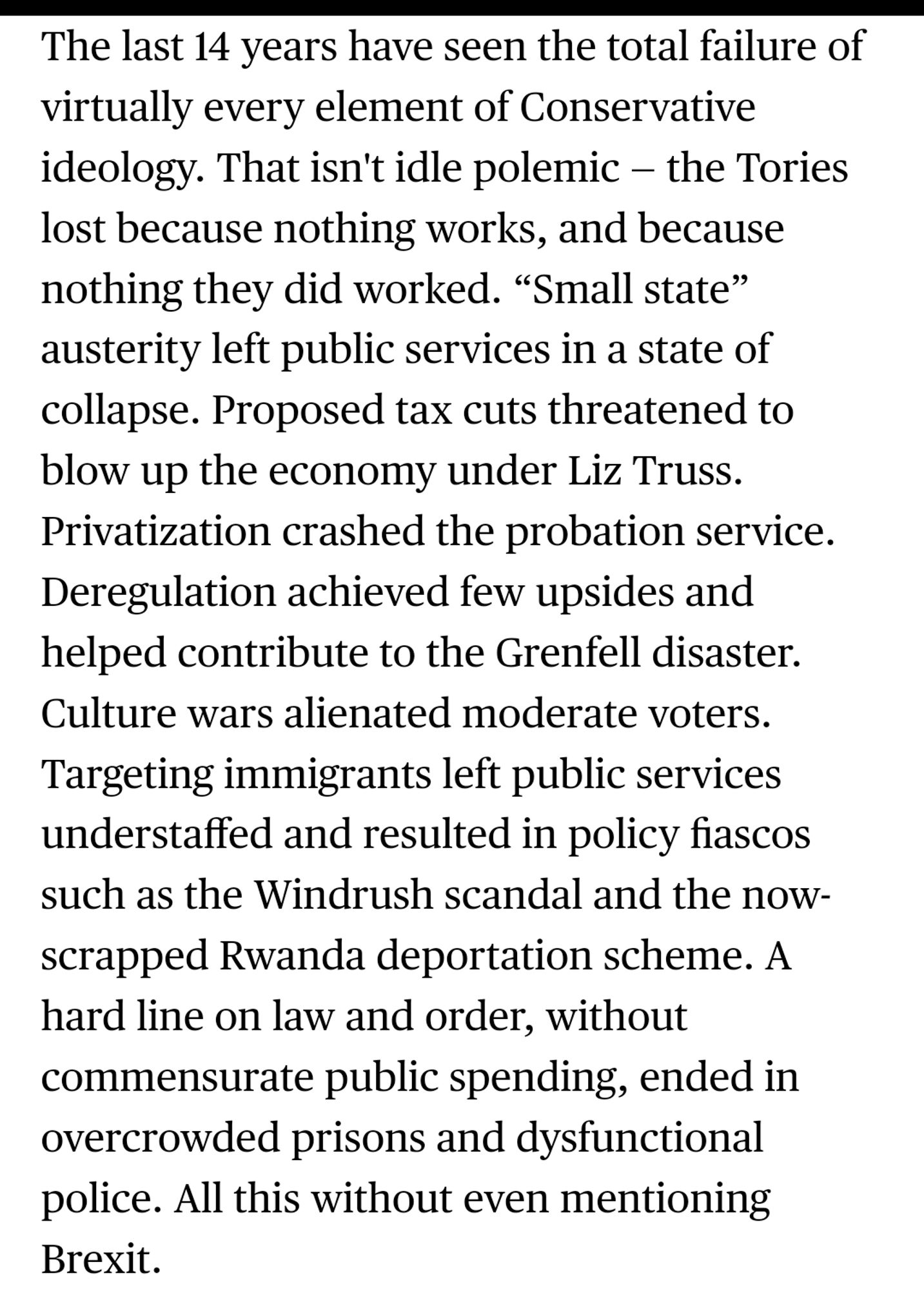 The last 14 years have seen the total failure of virtually every element of Conservative ideology. That isn't idle polemic — the Tories lost because nothing works, and because nothing they did worked. “Small state” austerity left public services in a state of collapse. Proposed tax cuts threatened to blow up the economy under Liz Truss. Privatization crashed the probation service. Deregulation achieved few upsides and helped contribute to the Grenfell disaster. Culture wars alienated moderate voters. Targeting immigrants left public services understaffed and resulted in policy fiascos such as the Windrush scandal and the now-scrapped Rwanda deportation scheme. A hard line on law and order, without commensurate public spending, ended in overcrowded prisons and dysfunctional police. All this without even mentioning Brexit.