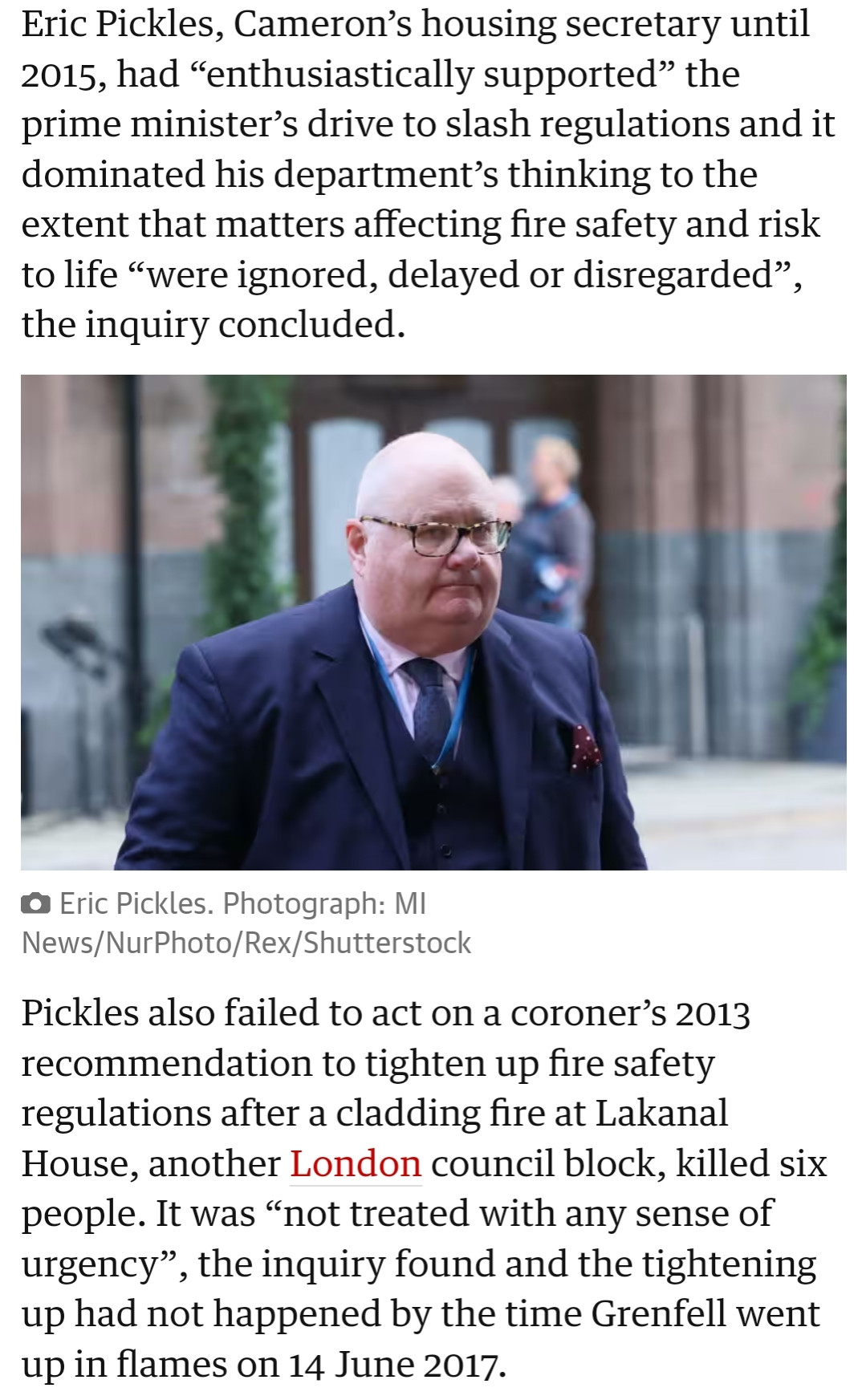 Eric Pickles, Cameron’s housing secretary until 2015, had “enthusiastically supported” the prime minister’s drive to slash regulations and it dominated his department’s thinking to the extent that matters affecting fire safety and risk to life “were ignored, delayed or disregarded”, the inquiry concluded.

Eric Pickles.
View image in fullscreen
Eric Pickles. Photograph: MI News/NurPhoto/Rex/Shutterstock
Pickles also failed to act on a coroner’s 2013 recommendation to tighten up fire safety regulations after a cladding fire at Lakanal House, another London council block, killed six people. It was “not treated with any sense of urgency”, the inquiry found and the tightening up had not happened by the time Grenfell went up in flames on 14 June 2017.